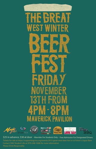 Tickets for sale at https://supportingcmu.org/events/2015-great-west-beer-fest or at Fisher's Liquor Barn
Contact CMU Student Life at (970-248-1008) for more information
Please Drink Responsibly
$25 in advance, $30 at door Mavrides For Students Only Free Admission For Designated Drivers
 