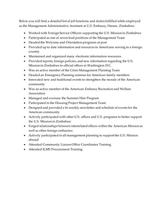 Below you will find a detailed list of job functions and duties fulfilled while employed
as the Management Administrative Assistant at U.S. Embassy, Harare, Zimbabwe.
 Worked with Foreign Service Officers supporting the U.S. Mission in Zimbabwe
 Participated as one of seven lead positions of the Management Team
 Headed the Welcome and Orientation programs at post
 Provided up to date information and resources to Americans serving in a foreign
country
 Maintained and organized many electronic information resources
 Provided reports, foreign policies, and new information regarding the U.S.
Mission in Zimbabwe to official offices in Washington D.C.
 Was an active member of the Crisis Management Planning Team
 Headed an Emergency Planning seminar for American family members
 Innovated new and traditional events to strengthen the morale of the American
community
 Was an active member of the American Embassy Recreation and Welfare
Association
 Managed and oversaw the Summer Hire Program
 Participated in the Housing Project Management Team
 Designed and provided a bi-weekly newsletter and schedule of events for the
American community
 Actively participated with other U.S. offices and U.S. programs to better support
the U.S. Mission in Zimbabwe
 Forged relationships between interrelated offices within the American Mission as
well as other foreign embassies
 Actively participated in all management planning to support the U.S. Mission
abroad
 Attended Community Liaison Office Coordinator Training
 Attended ILMS Procurement Training
 