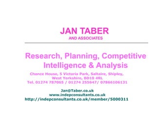 JAN TABER
AND ASSOCIATES
Research, Planning, Competitive
Intelligence & Analysis
Chance House, 5 Victoria Park, Saltaire, Shipley,
West Yorkshire, BD18 4RL
Tel. 01274 787065 / 01274 255647/ 07866106131
Jan@Taber.co.uk
www.indepconsultants.co.uk
http://indepconsultants.co.uk/member/5000311
 