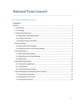 1
Rational Team Concert
Scrum Project Management Tutorial
Contents
Contents.....................................................................................................................................1
1. Introduction........................................................................................................................2
2. Terminology .......................................................................................................................2
3. Project Area Preparation .....................................................................................................3
3.1 Adding Users and specifying Roles..................................................................................3
3.2 Creating Team Areas......................................................................................................4
3.3 Defining Timelines and Sprints........................................................................................5
4 Product Backlog....................................................................................................................6
4.1 Opening the Product Backlog..........................................................................................6
4.2 Adding User Stories to the Product Backlog.....................................................................7
5 Planning the Sprint................................................................................................................9
5.1 Opening the Sprint Backlog ............................................................................................9
5.2 Adding Stories to the Sprint Backlog ...............................................................................9
5.2 Adding Tasks ...............................................................................................................10
6 Working during the Sprint ...................................................................................................12
6.1 Viewing the assigned work...........................................................................................12
6.2 Tracking work..............................................................................................................13
6.3 Viewing the Sprint Burndown.......................................................................................14
7 Sprint Retrospective andPlanning of the next Sprint.............................................................15
7.1 Scheduling a retrospective ...........................................................................................15
7.2 Changing the current sprint..........................................................................................16
7.3 Planning the next sprint...............................................................................................17
 