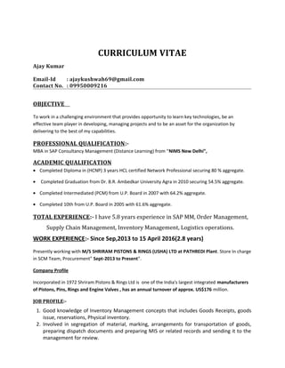 CURRICULUM VITAE
Ajay Kumar
Email-Id : ajaykushwah69@gmail.com
Contact No. : 09950009216
OBJECTIVE
To work in a challenging environment that provides opportunity to learn key technologies, be an
effective team player in developing, managing projects and to be an asset for the organization by
delivering to the best of my capabilities.
PROFESSIONAL QUALIFICATION:-
MBA in SAP Consultancy Management (Distance Learning) from “NIMS New Delhi”,
ACADEMIC QUALIFICATION
• Completed Diploma in (HCNP) 3 years HCL certified Network Professional securing 80 % aggregate.
• Completed Graduation from Dr. B.R. Ambedkar University Agra in 2010 securing 54.5% aggregate.
• Completed Intermediated (PCM) from U.P. Board in 2007 with 64.2% aggregate.
• Completed 10th from U.P. Board in 2005 with 61.6% aggregate.
TOTAL EXPERIENCE:- I have 5.8 years experience in SAP MM, Order Management,
Supply Chain Management, Inventory Management, Logistics operations.
WORK EXPERIENCE:- Since Sep,2013 to 15 April 2016(2.8 years)
Presently working with M/S SHRIRAM PISTONS & RINGS (USHA) LTD at PATHREDI Plant. Store In charge
in SCM Team, Procurement” Sept-2013 to Present”.
Company Profile
Incorporated in 1972 Shriram Pistons & Rings Ltd is one of the India's largest integrated manufacturers
of Pistons, Pins, Rings and Engine Valves , has an annual turnover of approx. US$176 million.
JOB PROFILE:-
1. Good knowledge of Inventory Management concepts that includes Goods Receipts, goods
issue, reservations, Physical inventory.
2. Involved in segregation of material, marking, arrangements for transportation of goods,
preparing dispatch documents and preparing MIS or related records and sending it to the
management for review.
 