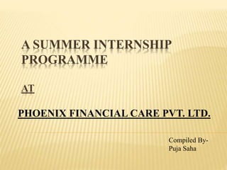 A SUMMER INTERNSHIP
PROGRAMME
AT
PHOENIX FINANCIAL CARE PVT. LTD.
Compiled By-
Puja Saha
 