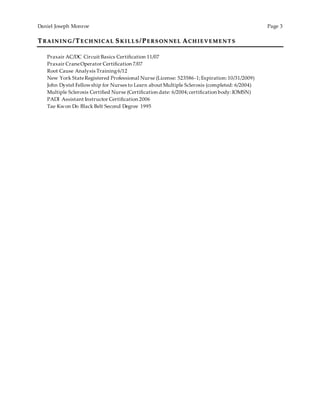 Daniel Joseph Monroe Page 3
TRAIN IN G /TE CH NICAL SK IL L S /PE RS ON NE L ACH IE VE M E N T S
Praxair AC/DC Circuit Basics Certification 11/07
Praxair CraneOperator Certification 7/07
Root Cause Analysis Training6/12
New York StateRegistered Professional Nurse (License: 523586-1;Expiration: 10/31/2009)
John Dystel Fellowship for Nurses to Learn about Multiple Sclerosis (completed: 6/2004)
Multiple Sclerosis Certified Nurse (Certification date: 6/2004;certification body:IOMSN)
PADI Assistant Instructor Certification 2006
Tae Kwon Do Black Belt Second Degree 1995
 