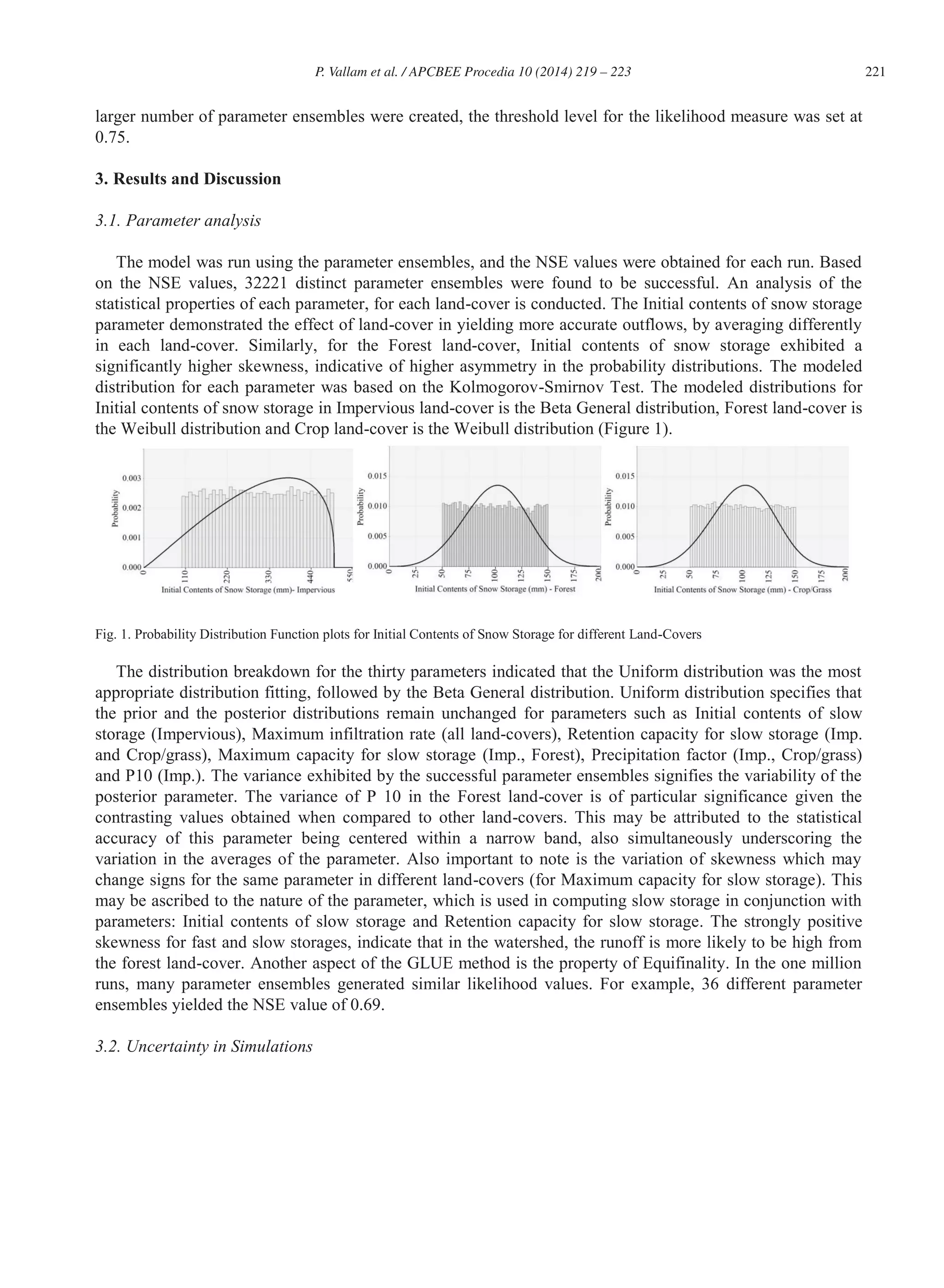 221P. Vallam et al. / APCBEE Procedia 10 (2014) 219 – 223
larger number of parameter ensembles were created, the threshold level for the likelihood measure was set at
0.75.
3. Results and Discussion
3.1. Parameter analysis
The model was run using the parameter ensembles, and the NSE values were obtained for each run. Based
on the NSE values, 32221 distinct parameter ensembles were found to be successful. An analysis of the
statistical properties of each parameter, for each land-cover is conducted. The Initial contents of snow storage
parameter demonstrated the effect of land-cover in yielding more accurate outflows, by averaging differently
in each land-cover. Similarly, for the Forest land-cover, Initial contents of snow storage exhibited a
significantly higher skewness, indicative of higher asymmetry in the probability distributions. The modeled
distribution for each parameter was based on the Kolmogorov-Smirnov Test. The modeled distributions for
Initial contents of snow storage in Impervious land-cover is the Beta General distribution, Forest land-cover is
the Weibull distribution and Crop land-cover is the Weibull distribution (Figure 1).
Fig. 1. Probability Distribution Function plots for Initial Contents of Snow Storage for different Land-Covers
The distribution breakdown for the thirty parameters indicated that the Uniform distribution was the most
appropriate distribution fitting, followed by the Beta General distribution. Uniform distribution specifies that
the prior and the posterior distributions remain unchanged for parameters such as Initial contents of slow
storage (Impervious), Maximum infiltration rate (all land-covers), Retention capacity for slow storage (Imp.
and Crop/grass), Maximum capacity for slow storage (Imp., Forest), Precipitation factor (Imp., Crop/grass)
and P10 (Imp.). The variance exhibited by the successful parameter ensembles signifies the variability of the
posterior parameter. The variance of P 10 in the Forest land-cover is of particular significance given the
contrasting values obtained when compared to other land-covers. This may be attributed to the statistical
accuracy of this parameter being centered within a narrow band, also simultaneously underscoring the
variation in the averages of the parameter. Also important to note is the variation of skewness which may
change signs for the same parameter in different land-covers (for Maximum capacity for slow storage). This
may be ascribed to the nature of the parameter, which is used in computing slow storage in conjunction with
parameters: Initial contents of slow storage and Retention capacity for slow storage. The strongly positive
skewness for fast and slow storages, indicate that in the watershed, the runoff is more likely to be high from
the forest land-cover. Another aspect of the GLUE method is the property of Equifinality. In the one million
runs, many parameter ensembles generated similar likelihood values. For example, 36 different parameter
ensembles yielded the NSE value of 0.69.
3.2. Uncertainty in Simulations
 