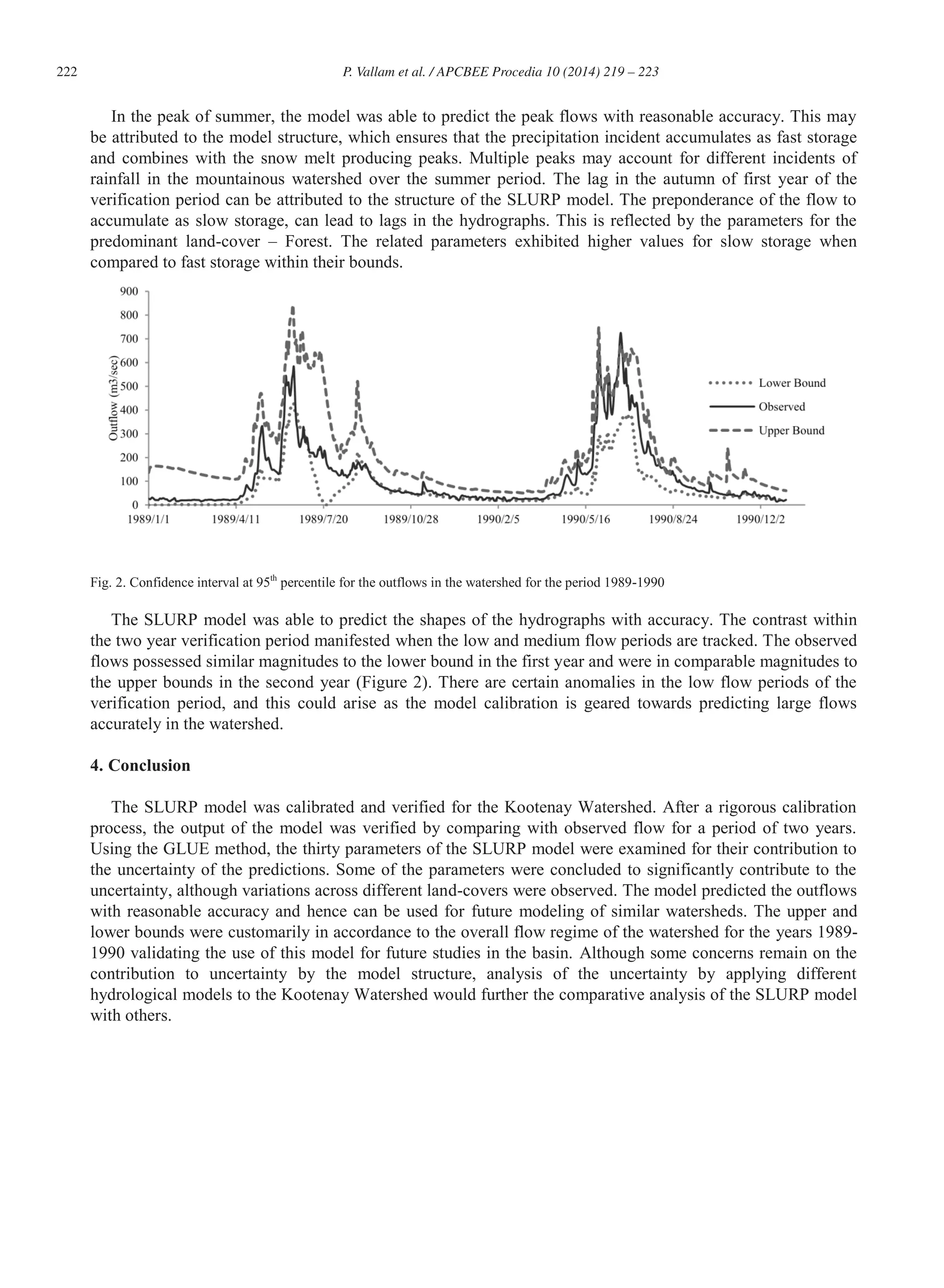 222 P. Vallam et al. / APCBEE Procedia 10 (2014) 219 – 223
In the peak of summer, the model was able to predict the peak flows with reasonable accuracy. This may
be attributed to the model structure, which ensures that the precipitation incident accumulates as fast storage
and combines with the snow melt producing peaks. Multiple peaks may account for different incidents of
rainfall in the mountainous watershed over the summer period. The lag in the autumn of first year of the
verification period can be attributed to the structure of the SLURP model. The preponderance of the flow to
accumulate as slow storage, can lead to lags in the hydrographs. This is reflected by the parameters for the
predominant land-cover – Forest. The related parameters exhibited higher values for slow storage when
compared to fast storage within their bounds.
Fig. 2. Confidence interval at 95th
percentile for the outflows in the watershed for the period 1989-1990
The SLURP model was able to predict the shapes of the hydrographs with accuracy. The contrast within
the two year verification period manifested when the low and medium flow periods are tracked. The observed
flows possessed similar magnitudes to the lower bound in the first year and were in comparable magnitudes to
the upper bounds in the second year (Figure 2). There are certain anomalies in the low flow periods of the
verification period, and this could arise as the model calibration is geared towards predicting large flows
accurately in the watershed.
4. Conclusion
The SLURP model was calibrated and verified for the Kootenay Watershed. After a rigorous calibration
process, the output of the model was verified by comparing with observed flow for a period of two years.
Using the GLUE method, the thirty parameters of the SLURP model were examined for their contribution to
the uncertainty of the predictions. Some of the parameters were concluded to significantly contribute to the
uncertainty, although variations across different land-covers were observed. The model predicted the outflows
with reasonable accuracy and hence can be used for future modeling of similar watersheds. The upper and
lower bounds were customarily in accordance to the overall flow regime of the watershed for the years 1989-
1990 validating the use of this model for future studies in the basin. Although some concerns remain on the
contribution to uncertainty by the model structure, analysis of the uncertainty by applying different
hydrological models to the Kootenay Watershed would further the comparative analysis of the SLURP model
with others.
 