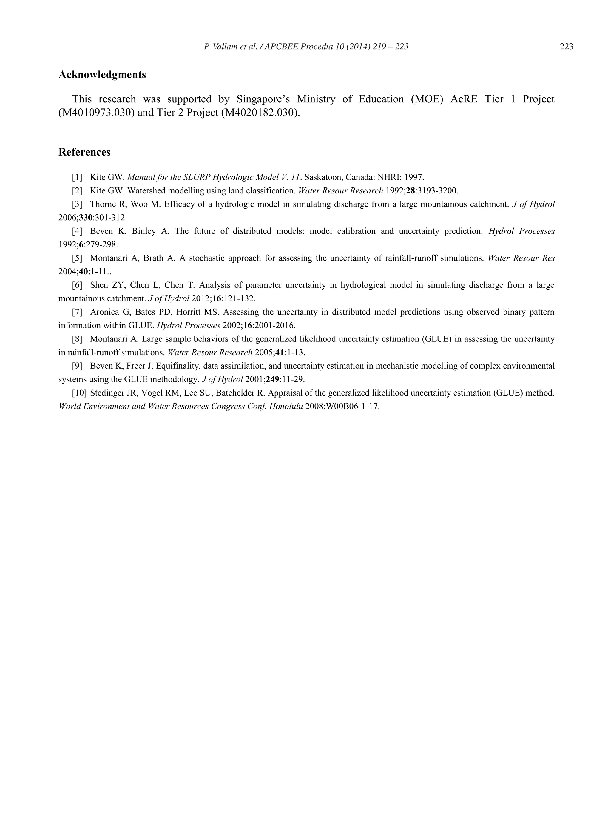 223P. Vallam et al. / APCBEE Procedia 10 (2014) 219 – 223
Acknowledgments
This research was supported by Singapore’s Ministry of Education (MOE) AcRE Tier 1 Project
(M4010973.030) and Tier 2 Project (M4020182.030).
References
[1] Kite GW. Manual for the SLURP Hydrologic Model V. 11. Saskatoon, Canada: NHRI; 1997.
[2] Kite GW. Watershed modelling using land classification. Water Resour Research 1992;28:3193-3200.
[3] Thorne R, Woo M. Efficacy of a hydrologic model in simulating discharge from a large mountainous catchment. J of Hydrol
2006;330:301-312.
[4] Beven K, Binley A. The future of distributed models: model calibration and uncertainty prediction. Hydrol Processes
1992;6:279-298.
[5] Montanari A, Brath A. A stochastic approach for assessing the uncertainty of rainfall-runoff simulations. Water Resour Res
2004;40:1-11..
[6] Shen ZY, Chen L, Chen T. Analysis of parameter uncertainty in hydrological model in simulating discharge from a large
mountainous catchment. J of Hydrol 2012;16:121-132.
[7] Aronica G, Bates PD, Horritt MS. Assessing the uncertainty in distributed model predictions using observed binary pattern
information within GLUE. Hydrol Processes 2002;16:2001-2016.
[8] Montanari A. Large sample behaviors of the generalized likelihood uncertainty estimation (GLUE) in assessing the uncertainty
in rainfall-runoff simulations. Water Resour Research 2005;41:1-13.
[9] Beven K, Freer J. Equifinality, data assimilation, and uncertainty estimation in mechanistic modelling of complex environmental
systems using the GLUE methodology. J of Hydrol 2001;249:11-29.
[10] Stedinger JR, Vogel RM, Lee SU, Batchelder R. Appraisal of the generalized likelihood uncertainty estimation (GLUE) method.
World Environment and Water Resources Congress Conf. Honolulu 2008;W00B06-1-17.
 