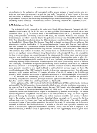 220 P. Vallam et al. / APCBEE Procedia 10 (2014) 219 – 223
diversification in the applications of hydrological models, general analysis of model outputs gains pre-
eminence over improving accuracy for a particular case study. This analysis of model outputs to determine
their uncertainty is performed by using different techniques. Divided broadly into Bayesian based and non-
Bayesian based techniques, the uncertainty in most hydrologic models can be analyzed. In this study, a robust
uncertainty analysis technique, i.e. Generalized Likelihood Uncertainty Estimation (GLUE) method, is used.
2. Methodology and Study Case
The hydrological model employed in this study is the Simple LUmped Reservoir Parametric (SLURP)
model developed by Kite [1]. The SLURP model has been applied for different snow watersheds and has been
determined robust [2], [3]. The technical details of the model can be referred to Kite [1]. To enable a thorough
study of the parametric uncertainty of the SLURP model, the Kootenay Watershed was modeled. The
temperature data and relative humidity data for this particular case study were obtained from CFSR website.
Other flow data and meteorological data at the different stations were obtained from the Hydat database and
the Canada Daily Climate Data. The Kootenay Watershed is divided into three different ASAs and their
characteristics could be found in Kite [1]. The streamflows from the Crossing ASA flow into Canal ASA and
then onto Skookum ASA, which makes Skookum the outlet for the watershed. The calibration period (1979-
1988) was performed using 3653 continuous daily flow data followed by a verification period (1989-1990) for
760 continuous daily outflows at Skookum. The Kootenay Basin is a remote mountainous watershed and has
not seen any significant human settlements during the calibration-verification period. Hence it is assumed that
the land-cover percentages are constant throughout the entire period. No visible major water diversionary
structures were found in the period of study, removing any need to alter the output of the model to reflect this.
The uncertainty analysis method is based on GLUE. It is an Equifinality based method presented by Beven
and Binley [4] using likelihood measures. It has been proven to be robust for uncertainty analysis of different
case studies [5]. This method is a Bayesian-type uncertainty analysis technique which makes use Maximum
Likelihood Estimators to evaluate the performance of different parameter ensembles. The method considers
every parameter ensemble to have equal likelihood to yield sufficiently accurate outputs i.e. flows. The
significant advantage of the GLUE method is its ability to determine parameter uncertainty from all sources:
parameter, model structure and input [6]. Another advantage of the GLUE method is its flexibility and
simplicity which guarantees a wide range of application as evidenced in numerous examples in literatures [6,
7, 8, 9]. Therefore, this methodology which combines GLUE with SLURP, examines the parametric
uncertainty using likelihood estimators, proving to be a novel application of this method. The SLURP manual
by Kite [1] describes the ten most sensitive parameters and their bounds.
In this application of the GLUE method, the Nash Sutcliffe Efficiency (NSE) is utilized as the likelihood
estimator [10]. The NSE determines the magnitude of residual variance when the simulations are compared to
the observed flow. It has been the likelihood estimator for many GLUE studies using other models, including
SWAT [6], Institute of Hydrology Distributed Model [4], ADM model [5], etc. In the absence of a prior
distribution, the uniform distribution was adopted as recommended by previous researchers [6]. The random
values were generated using Matlab software subject to the limits described in Kite [1]. To ensure a rigorous
process of choosing the parameter ensembles, one million parameter ensembles were created. To further
improve the sampling process, Latin Hypercube Sampling Scheme was employed. To account for the three
different land-covers (i.e. Impervious, Forest and Crop/Grass) three different sets of the million ensembles
were created (a total of three million ensembles) for analysis. In the GLUE methodology, the definition of
threshold is subjective. The likelihood measure is accorded a value which each parameter ensemble must
exceed to be considered a physically representative ensemble. Usually, when the NSE is employed as the
likelihood measure, a threshold value of approximately 0.5 has been suggested [6]. However, given that a
 