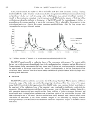 222 P. Vallam et al. / APCBEE Procedia 10 (2014) 219 – 223
In the peak of summer, the model was able to predict the peak flows with reasonable accuracy. This may
be attributed to the model structure, which ensures that the precipitation incident accumulates as fast storage
and combines with the snow melt producing peaks. Multiple peaks may account for different incidents of
rainfall in the mountainous watershed over the summer period. The lag in the autumn of first year of the
verification period can be attributed to the structure of the SLURP model. The preponderance of the flow to
accumulate as slow storage, can lead to lags in the hydrographs. This is reflected by the parameters for the
predominant land-cover – Forest. The related parameters exhibited higher values for slow storage when
compared to fast storage within their bounds.
Fig. 2. Confidence interval at 95th
percentile for the outflows in the watershed for the period 1989-1990
The SLURP model was able to predict the shapes of the hydrographs with accuracy. The contrast within
the two year verification period manifested when the low and medium flow periods are tracked. The observed
flows possessed similar magnitudes to the lower bound in the first year and were in comparable magnitudes to
the upper bounds in the second year (Figure 2). There are certain anomalies in the low flow periods of the
verification period, and this could arise as the model calibration is geared towards predicting large flows
accurately in the watershed.
4. Conclusion
The SLURP model was calibrated and verified for the Kootenay Watershed. After a rigorous calibration
process, the output of the model was verified by comparing with observed flow for a period of two years.
Using the GLUE method, the thirty parameters of the SLURP model were examined for their contribution to
the uncertainty of the predictions. Some of the parameters were concluded to significantly contribute to the
uncertainty, although variations across different land-covers were observed. The model predicted the outflows
with reasonable accuracy and hence can be used for future modeling of similar watersheds. The upper and
lower bounds were customarily in accordance to the overall flow regime of the watershed for the years 1989-
1990 validating the use of this model for future studies in the basin. Although some concerns remain on the
contribution to uncertainty by the model structure, analysis of the uncertainty by applying different
hydrological models to the Kootenay Watershed would further the comparative analysis of the SLURP model
with others.
 