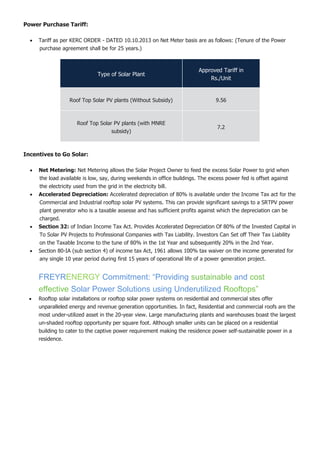 Power Purchase Tariff:
 Tariff as per KERC ORDER - DATED 10.10.2013 on Net Meter basis are as follows: (Tenure of the Power
purchase agreement shall be for 25 years.)
Type of Solar Plant
Approved Tariff in
Rs./Unit
Roof Top Solar PV plants (Without Subsidy) 9.56
Roof Top Solar PV plants (with MNRE
subsidy)
7.2
Incentives to Go Solar:
 Net Metering: Net Metering allows the Solar Project Owner to feed the excess Solar Power to grid when
the load available is low, say, during weekends in office buildings. The excess power fed is offset against
the electricity used from the grid in the electricity bill.
 Accelerated Depreciation: Accelerated depreciation of 80% is available under the Income Tax act for the
Commercial and Industrial rooftop solar PV systems. This can provide significant savings to a SRTPV power
plant generator who is a taxable assesse and has sufficient profits against which the depreciation can be
charged.
 Section 32: of Indian Income Tax Act. Provides Accelerated Depreciation Of 80% of the Invested Capital in
To Solar PV Projects to Professional Companies with Tax Liability. Investors Can Set off Their Tax Liability
on the Taxable Income to the tune of 80% in the 1st Year and subsequently 20% in the 2nd Year.
 Section 80-IA (sub section 4) of income tax Act, 1961 allows 100% tax waiver on the income generated for
any single 10 year period during first 15 years of operational life of a power generation project.
FREYRENERGY Commitment: “Providing sustainable and cost
effective Solar Power Solutions using Underutilized Rooftops”
 Rooftop solar installations or rooftop solar power systems on residential and commercial sites offer
unparalleled energy and revenue generation opportunities. In fact, Residential and commercial roofs are the
most under-utilized asset in the 20-year view. Large manufacturing plants and warehouses boast the largest
un-shaded rooftop opportunity per square foot. Although smaller units can be placed on a residential
building to cater to the captive power requirement making the residence power self-sustainable power in a
residence.
 