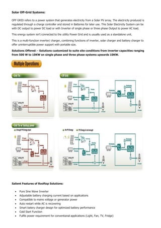 Solar Off-Grid Systems:
OFF GRID refers to a power system that generates electricity from a Solar PV array. The electricity produced is
regulated through a charge controller and stored in Batteries for later use. This Solar Electricity System can be
with DC output to power DC load or with Inverter of single phase or three phase Output to power AC load.
This energy system isn't connected to the utility Power Grid and is usually used as a standalone unit.
This is a multi-function inverter/ charger, combining functions of inverter, solar charger and battery charger to
offer uninterruptible power support with portable size.
Solutions Offered: - Solutions customized to suite site conditions from inverter capacities ranging
from 500 W to 10KW on single phase and three phase systems upwards 10KW.
Salient Features of Rooftop Solutions:
 Pure Sine Wave Inverter
 Adjustable battery charging current based on applications
 Compatible to mains voltage or generator power
 Auto restart while AC is recovering
 Smart batery charger design for optimized battery performance
 Cold Start Function
 Fulfils power requirement for conventianal applications (Light, Fan, TV, Fridge)
 