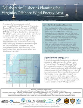 Virginia’s Wind Energy Area
To prepare for future development of
wind energy facilities off the coast of Virginia, the
Bureau of Ocean Energy Management (BOEM),
Virginia Department of Mines, Minerals, and Energy
(DMME), and Virginia Coastal Zone Management
(VA CZM) Program are working with the recreational
and commercial fishing communities to share
information through a collaborative process.
Our objectives include developing fine-scale
maps of commercial and recreational fishing
areas; identifying recommendations to mitigate
use conflicts between fishermen and wind
energy development; and developing a plan
for communicating with fishermen about wind
development activities.
For more information visit CZM’s Fishing and Virginia Offshore Wind webpage at http://www.deq.virginia.gov/Programs/CoastalZoneManagement/
CZMIssuesInitiatives/OceanPlanning/FishingandVirginiaOffshoreWind.aspx
Virginia’s designated offshore commercial wind
energy area is 24 nautical miles off the coast
of Virginia Beach. The Virginia Offshore Wind
Technology Advancement Project (VOWTAP)
Research Lease Area (purple grid) will include two 6
megawatt ocean scale wind turbines and a buried
transmission cable. Commercial and recreational
fisheries data in and around the research and
commercial (yellow grid) lease area are being
sought, collected, and analyzed to minimize use
conflicts with offshore wind energy development.
This area is approximately 176 square miles.
For more information, please contact:
Virginia Coastal Zone Management Program, Laura McKay (Laura.McKay@deq.virginia.gov);
For ports in Virginia Beach, Hampton, or Newport News, Todd Janeski (tvjaneski@vcu.edu); For ports on Virginia’s Eastern Shore, Connie Morrison
(cmorrison@a-npdc.org); Recreational Fishing Contact, Jeff Deem (jeff.deem2@gmail.com); Commercial Fishing Contact,
Rick Robins (richardbrobins@gmail.com); Bureau of Ocean Energy Management, http://www.boem.gov/Renewable-Energy/
Photo of fishing vessel navigating wind farm in Sweden, Distance between turbines in Virginia would be greater than shown.
Collaborative Fisheries Planning for
Virginia’s Offshore Wind Energy Area
Value for Participating Fishermen
•	 Your participation will provide regular
communication to let you know what to expect
as the wind energy projects progress
•	 You can inform the project team of the best
ways to communicate with all fishermen under
various circumstances, such as notifications
about temporary closures or other messages
that need to be communicated during
construction and operation
•	 Your fishing data and other information can
help with decisions about some aspects of
design, construction, and operation of the
commercial wind energy project infrastructure,
and construction timing, to reduce conflict with
the fishing community during the development
of wind energy facilities
 