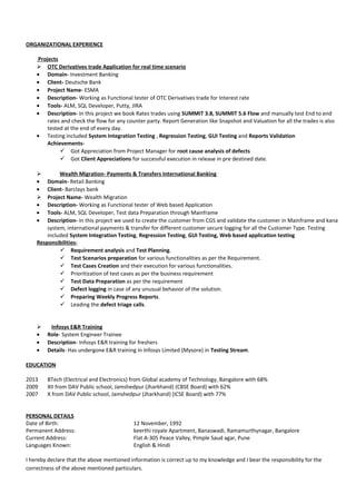 ORGANIZATIONAL EXPERIENCE
Projects
 OTC Derivatives trade Application for real time scenario
• Domain- Investment Banking
• Client- Deutsche Bank
• Project Name- ESMA
• Description- Working as Functional tester of OTC Derivatives trade for Interest rate
• Tools- ALM, SQL Developer, Putty, JIRA
• Description- In this project we book Rates trades using SUMMIT 3.8, SUMMIT 5.6 Flow and manually test End to end
rates and check the flow for any counter party. Report Generation like Snapshot and Valuation for all the trades is also
tested at the end of every day.
• Testing included System Integration Testing , Regression Testing, GUI Testing and Reports Validation
Achievements-
 Got Appreciation from Project Manager for root cause analysis of defects
 Got Client Appreciations for successful execution in release in pre destined date.
 Wealth Migration- Payments & Transfers International Banking
• Domain- Retail Banking
• Client- Barclays bank
 Project Name- Wealth Migration
• Description- Working as Functional tester of Web based Application
• Tools- ALM, SQL Developer, Test data Preparation through Mainframe
• Description- In this project we used to create the customer from CGS and validate the customer in Mainframe and kana
system, international payments & transfer for different customer secure logging for all the Customer Type. Testing
included System Integration Testing, Regression Testing, GUI Testing, Web based application testing
Responsibilities-
 Requirement analysis and Test Planning.
 Test Scenarios preparation for various functionalities as per the Requirement.
 Test Cases Creation and their execution for various functionalities.
 Prioritization of test cases as per the business requirement
 Test Data Preparation as per the requirement
 Defect logging in case of any unusual behavior of the solution.
 Preparing Weekly Progress Reports.
 Leading the defect triage calls.
 Infosys E&R Training
• Role- System Engineer Trainee
• Description- Infosys E&R training for freshers
• Details- Has undergone E&R training in Infosys Limited (Mysore) in Testing Stream.
EDUCATION
2013 BTech (Electrical and Electronics) from Global academy of Technology, Bangalore with 68%
2009 XII from DAV Public school, Jamshedpur (Jharkhand) (CBSE Board) with 62%
2007 X from DAV Public school, Jamshedpur (Jharkhand) (ICSE Board) with 77%
PERSONAL DETAILS
Date of Birth: 12 November, 1992
Permanent Address: keerthi royale Apartment, Banaswadi, Ramamurthynagar, Bangalore
Current Address: Flat A-305 Peace Valley, Pimple Saud agar, Pune
Languages Known: English & Hindi
I hereby declare that the above mentioned information is correct up to my knowledge and I bear the responsibility for the
correctness of the above mentioned particulars.
 