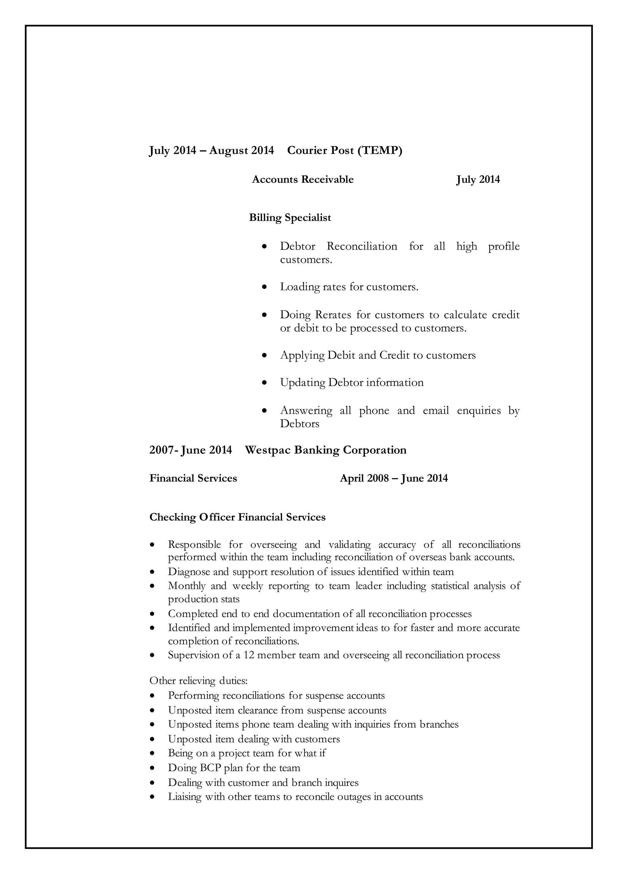 July 2014 – August 2014 Courier Post (TEMP)
Accounts Receivable July 2014
Billing Specialist
 Debtor Reconciliation for all high profile
customers.
 Loading rates for customers.
 Doing Rerates for customers to calculate credit
or debit to be processed to customers.
 Applying Debit and Credit to customers
 Updating Debtor information
 Answering all phone and email enquiries by
Debtors
2007- June 2014 Westpac Banking Corporation
Financial Services April 2008 – June 2014
Checking Officer Financial Services
 Responsible for overseeing and validating accuracy of all reconciliations
performed within the team including reconciliation of overseas bank accounts.
 Diagnose and support resolution of issues identified within team
 Monthly and weekly reporting to team leader including statistical analysis of
production stats
 Completed end to end documentation of all reconciliation processes
 Identified and implemented improvement ideas to for faster and more accurate
completion of reconciliations.
 Supervision of a 12 member team and overseeing all reconciliation process
Other relieving duties:
 Performing reconciliations for suspense accounts
 Unposted item clearance from suspense accounts
 Unposted items phone team dealing with inquiries from branches
 Unposted item dealing with customers
 Being on a project team for what if
 Doing BCP plan for the team
 Dealing with customer and branch inquires
 Liaising with other teams to reconcile outages in accounts
 