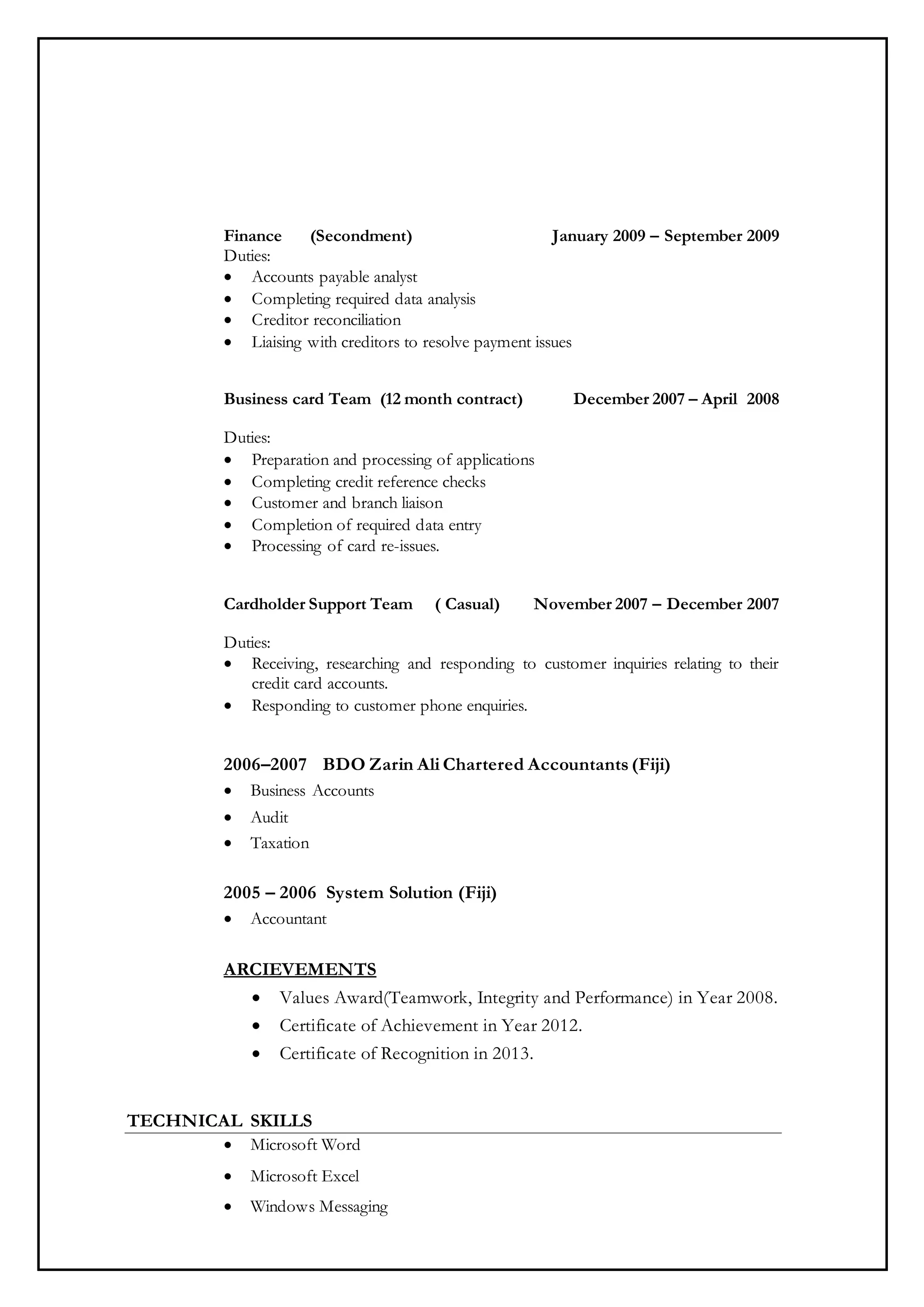 Finance (Secondment) January 2009 – September 2009
Duties:
 Accounts payable analyst
 Completing required data analysis
 Creditor reconciliation
 Liaising with creditors to resolve payment issues
Business card Team (12 month contract) December 2007 – April 2008
Duties:
 Preparation and processing of applications
 Completing credit reference checks
 Customer and branch liaison
 Completion of required data entry
 Processing of card re-issues.
Cardholder Support Team ( Casual) November 2007 – December 2007
Duties:
 Receiving, researching and responding to customer inquiries relating to their
credit card accounts.
 Responding to customer phone enquiries.
2006–2007 BDO Zarin Ali Chartered Accountants (Fiji)
 Business Accounts
 Audit
 Taxation
2005 – 2006 System Solution (Fiji)
 Accountant
ARCIEVEMENTS
 Values Award(Teamwork, Integrity and Performance) in Year 2008.
 Certificate of Achievement in Year 2012.
 Certificate of Recognition in 2013.
TECHNICAL SKILLS
 Microsoft Word
 Microsoft Excel
 Windows Messaging
 