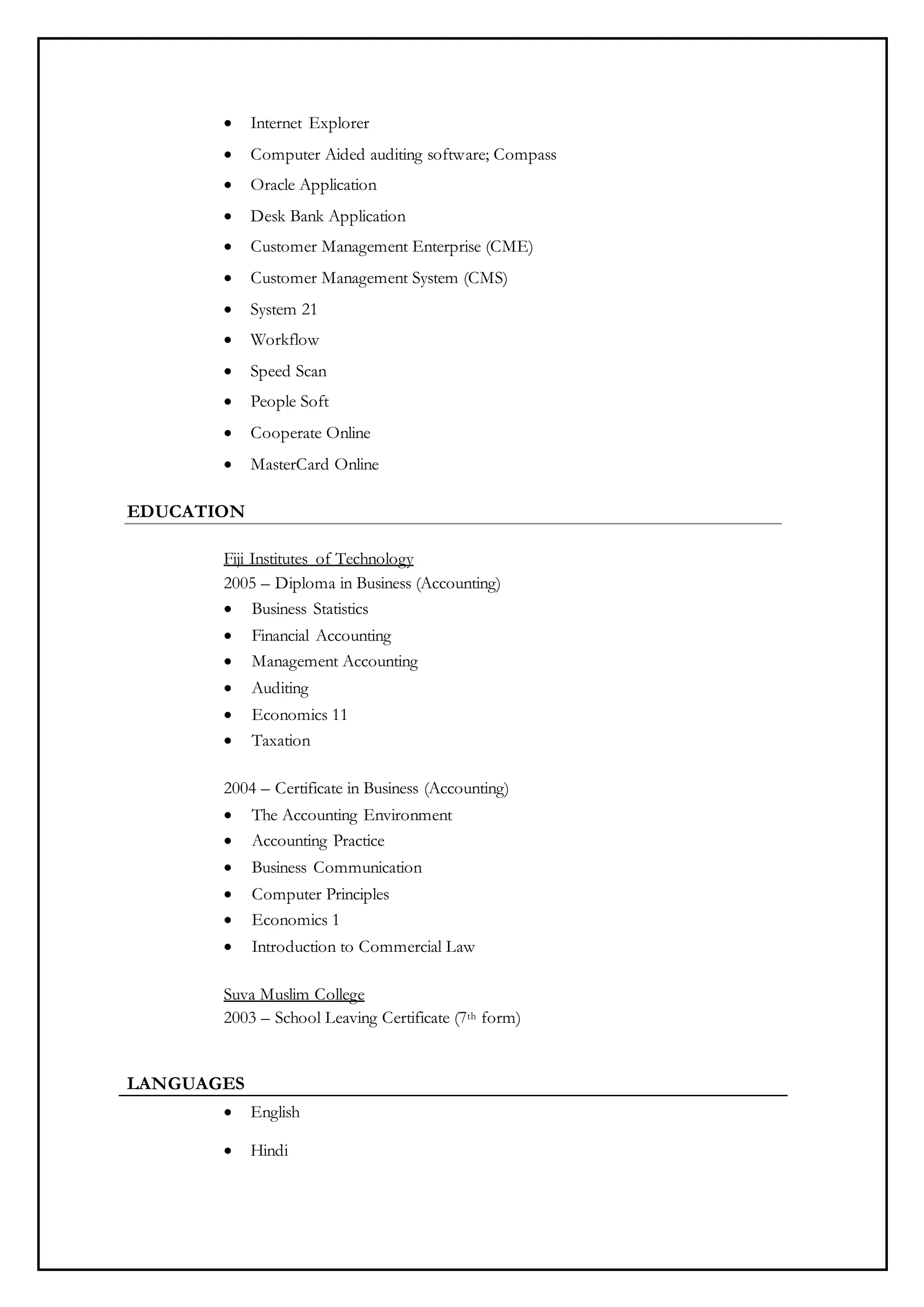  Internet Explorer
 Computer Aided auditing software; Compass
 Oracle Application
 Desk Bank Application
 Customer Management Enterprise (CME)
 Customer Management System (CMS)
 System 21
 Workflow
 Speed Scan
 People Soft
 Cooperate Online
 MasterCard Online
EDUCATION
Fiji Institutes of Technology
2005 – Diploma in Business (Accounting)
 Business Statistics
 Financial Accounting
 Management Accounting
 Auditing
 Economics 11
 Taxation
2004 – Certificate in Business (Accounting)
 The Accounting Environment
 Accounting Practice
 Business Communication
 Computer Principles
 Economics 1
 Introduction to Commercial Law
Suva Muslim College
2003 – School Leaving Certificate (7th form)
LANGUAGES
 English
 Hindi
 