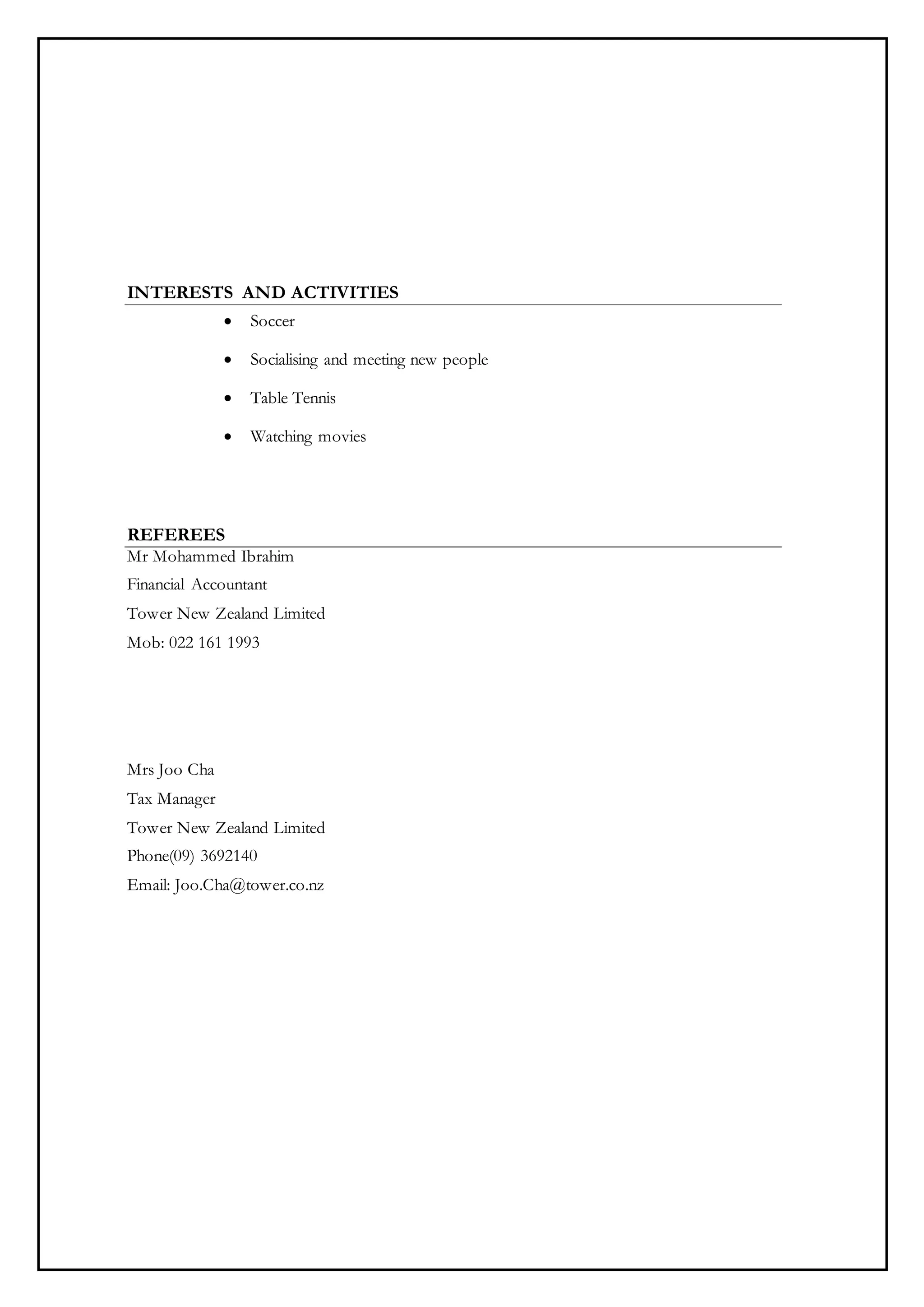 INTERESTS AND ACTIVITIES
 Soccer
 Socialising and meeting new people
 Table Tennis
 Watching movies
REFEREES
Mr Mohammed Ibrahim
Financial Accountant
Tower New Zealand Limited
Mob: 022 161 1993
Mrs Joo Cha
Tax Manager
Tower New Zealand Limited
Phone(09) 3692140
Email: Joo.Cha@tower.co.nz
 