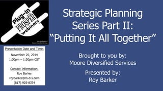 Strategic Planning
Series Part II:
“Putting It All Together”
Brought to you by:
Moore Diversified Services
Presented by:
Roy Barker
Presentation Date and Time:
November 20, 2014
1:00pm – 1:30pm CST
Contact Information:
Roy Barker
roybarker@m-d-s.com
(817) 925-8374
 