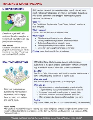 TRACKING & MARKETING APPS
Cloud managed WIFI with
customer location analytics to
benchmark your stores on key
performance indicators.
SMI creates low-cost, zero configuration, plug & play wireless
mesh networks that spreads an internet connection throughout
your stores combined with shopper tracking analytics to
measure performance.
Good for
Fast Food Cafes, Restaurants, Small Stores that don't need zone
level analytics.
What you need
Connect 1 router device to an internet cable.
What you get
• Cloud managed internet across all stores
• Identify customers in your store and traffic outside
• Detection of operational issues by store
• Identify customer gain/loss trends by store
• View store demographic changes and impact
Pricing: pay a fixed monthly fee, all inclusive
SHOPPER TRACKING
SMI’s Real Time Marketing app targets and messages
customers at the point of sale, seamlessly, without any client
app to increase walk-in traffic and promo conversions.
Good for
Fast Food Cafes, Restaurants and Small Stores that need to drive in
traffic without targeting customers at a zone level.
What you need
The Shopper Tracking app to set up ad campaigns.
What you get
• Higher conversion rates from walk by to walk in traffic
• Targeted selling by day/time/location for more baskets
• Increased cross-selling and number of repeat visits
• Increased revenues from special offers, discounts
• More shoppers by displaying offers outside your store
Pricing
Pay for ads clicked on (CPC) or coupons redeemed (Cost Per Order)
REAL TIME MARKETING
Give your customers an
outstanding individualized
experience, encouraging
them to return, more often,
and spend more.
How it works
After you have installed the Shopper Tracking app, create campaigns and ads using the Events Editor, where
you can set target conditions (e.g. location) and the delivery channels used customers (e.g. web page, SMS,
Facebook, Email…).
How it works
Create an account with SMI and
plug in 1 SMI router device into the
internet at your store. You are up
and running within 5 minutes.
 