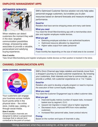 OPTIMIZED SERVICES
CHANNEL COMMUNICATION APPS
EMPLOYEE MANAGEMENT APPS
SMI’s Optimized Customer Service solution not only help sales
personnel engage customers, but enables you to plan
resources based on demand forecasts and measure employee
performance.
Good for
Retailers that have service shopping areas and many cash lanes
What you need
You need the Smart Merchandising app with a merchandise store
plan and register employee mobile devices.
What you get
• Detecting employee activities in non authorized locations
• Optimized resource allocation by department
• Higher sales output from sales personnel
Pricing
Fixed monthly fee depending on the size of retail area to be covered
When retailers can detect
customers the moment they walk
in the door, targeted
communication possibilities
emerge, empowering sales
associates to provide a valuable,
personalized and satisfying
buying experience.
How it works
Take Smart Merchandising and register employees mobile devices so their position is tracked in the store.
OMNI CHANNEL MARKETING
Your customers can engage
your business across multiple
touch points while in the
physical store - the online
store, mobile app, catalog, or
through social media.
SMI’s Omni Channel app helps retailers and brands move from
a shopper’s journey to a total customer experience. By knowing
your customers, their interests and how to communicate, you
provide a unified, rich customer experience on a 1 to 1 basis.
Good for
Retailers who want to develop a loyalty program or need to improve
the execution of their current loyalty strategies.
What you need
You need the Customer Engagement app to collect customer data.
What you get
• Improved loyalty metrics (number of repeat visits, increased
basket size by segment, CLV)
• Upward net migration in lower value to higher segments
• Decreased churn, improved NPS from more satisfied
customers
• Increased floor personnel sales, lower product returns
Pricing
Based on the number and types of channels in play.
How it works
Communication channels are
designed to deliver a programmed
message that is relevant and
contextual to the point of contact.
 