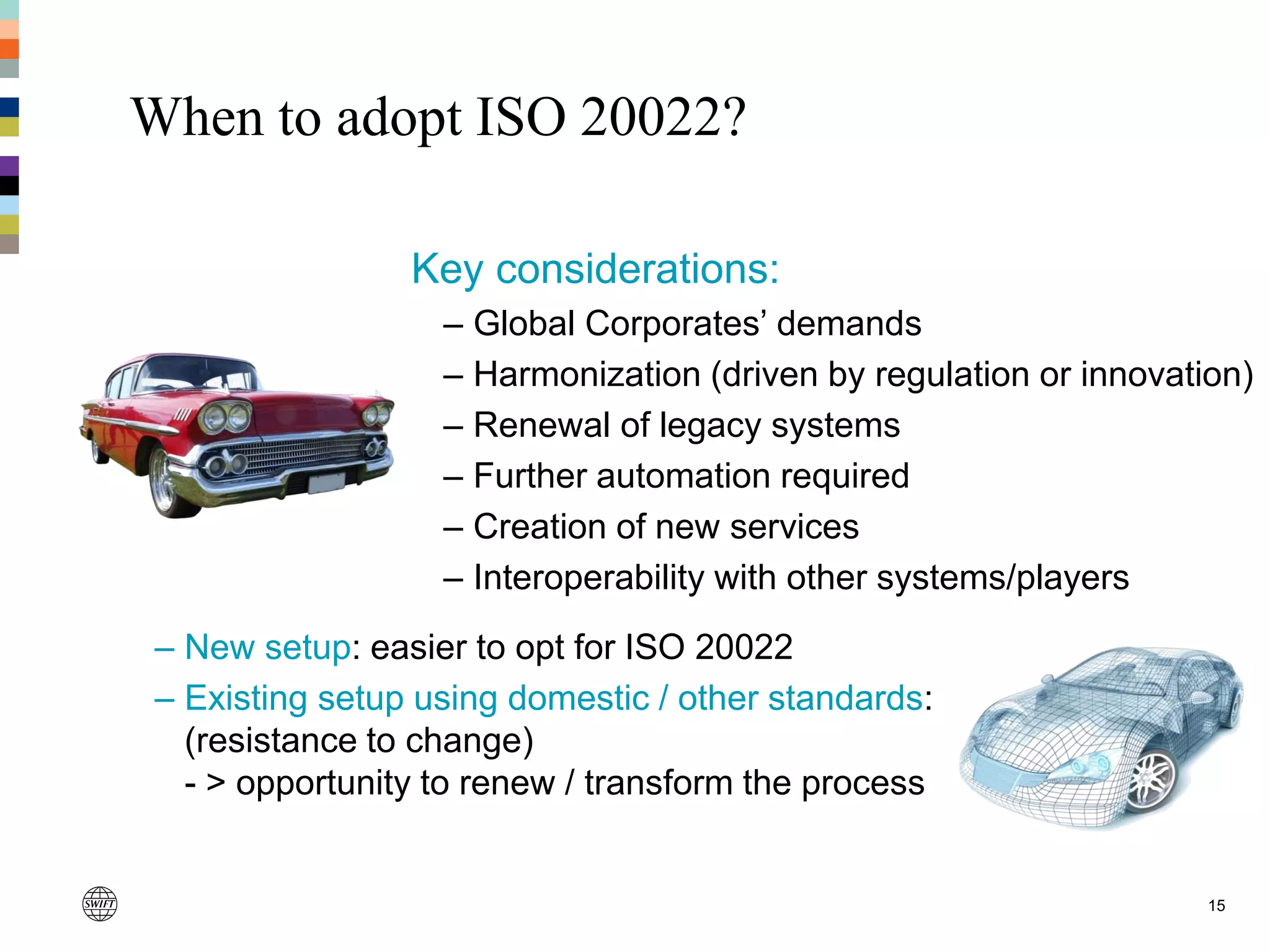 – New setup: easier to opt for ISO 20022
– Existing setup using domestic / other standards:
(resistance to change)
- > opportunity to renew / transform the process
When to adopt ISO 20022?
Key considerations:
– Global Corporates’ demands
– Harmonization (driven by regulation or innovation)
– Renewal of legacy systems
– Further automation required
– Creation of new services
– Interoperability with other systems/players
15
 