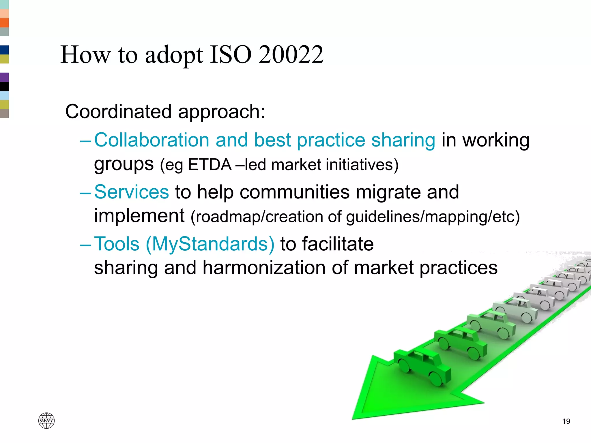 How to adopt ISO 20022
19
Coordinated approach:
–Collaboration and best practice sharing in working
groups (eg ETDA –led market initiatives)
–Services to help communities migrate and
implement (roadmap/creation of guidelines/mapping/etc)
–Tools (MyStandards) to facilitate
sharing and harmonization of market practices
 