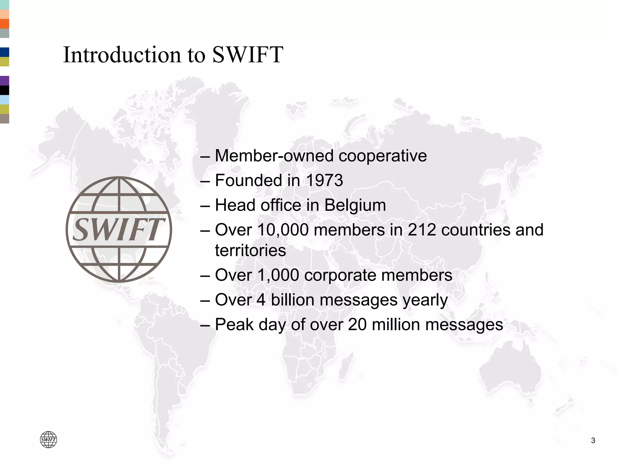 3
Introduction to SWIFT
– Member-owned cooperative
– Founded in 1973
– Head office in Belgium
– Over 10,000 members in 212 countries and
territories
– Over 1,000 corporate members
– Over 4 billion messages yearly
– Peak day of over 20 million messages
 