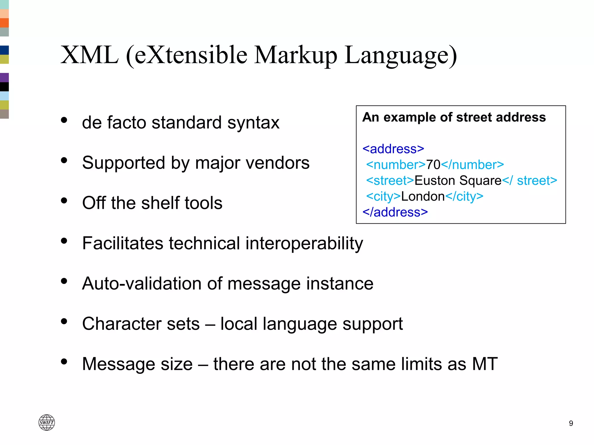 XML (eXtensible Markup Language)
• de facto standard syntax
• Supported by major vendors
• Off the shelf tools
• Facilitates technical interoperability
• Auto-validation of message instance
• Character sets – local language support
• Message size – there are not the same limits as MT
9
An example of street address
<address>
<number>70</number>
<street>Euston Square</ street>
<city>London</city>
</address>
 