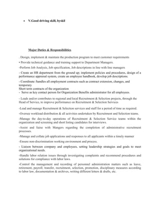 • V.Good driving skill, byskil
Major Duties & Responsibilities
. Design, implement & maintain the production program to meet customer requirements
• Provide technical guidance and training support to Department Managers.
-Perform Job Analysis, Job specification, Job descriptions in line with line managers
- Create an HR department from the ground up; implement policies and procedures, design of a
performance appraisal system, create an employee handbook, develop job descriptions.
- Coordinate /handles all employment contracts such as contract extension, changes, and
temporary
Short term contracts of the organization
- Serve as key contact person for Organization Benefits administrator for all employees.
- Leads and/or contributes to regional and local Recruitment & Selection projects, through the
Head of Service, to improve performance on Recruitment & Selection Services
-Lead and manage Recruitment & Selection services and staff for a period of time as required.
-Oversee workload distribution & all activities undertaken by Recruitment and Selection teams.
-Manage the day-to-day operations of Recruitment & Selection Service teams within the
organization and screening and short listing candidates for interviews.
-Assist and liaise with Mangers regarding the completion of administrative recruitment
processes.
-Manage and collate job applications and responses to all applicants within a timely manner
-Ensure non-discrimination working environment and process.
- Liaison between company and employees, setting leadership strategies and goals to meet
organizational needs.
-Handle labor relation issues through investigating complaints and recommend procedures and
solutions for compliance with labor laws.
-Control the management and recording of personnel administration matters such as leave,
retirement, payroll, transfer, recruitment, selection, promotion, disciplinary measures according
to labor law, documentation & archives, writing different letters & drafts, etc.
 