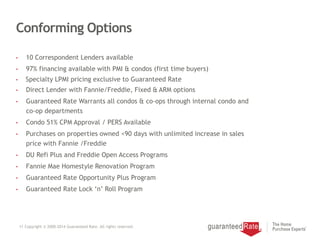 Conforming Options
• 10 Correspondent Lenders available
• 97% financing available with PMI & condos (first time buyers)
• Specialty LPMI pricing exclusive to Guaranteed Rate
• Direct Lender with Fannie/Freddie, Fixed & ARM options
• Guaranteed Rate Warrants all condos & co-ops through internal condo and
co-op departments
• Condo 51% CPM Approval / PERS Available
• Purchases on properties owned <90 days with unlimited increase in sales
price with Fannie /Freddie
• DU Refi Plus and Freddie Open Access Programs
• Fannie Mae Homestyle Renovation Program
• Guaranteed Rate Opportunity Plus Program
• Guaranteed Rate Lock ‘n’ Roll Program
11 Copyright © 2000-2014 Guaranteed Rate. All rights reserved.
 