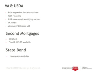 VA & USDA
• 8 Correspondent lenders available
• 100% Financing
• IRRRLs non-credit qualifying options
• VA Jumbo
• Minimum FICO score 640
13 Copyright © 2000-2014 Guaranteed Rate. All rights reserved.
Second Mortgages
• 80/10/10
• Fixed & HELOC available
State Bond
• 16 programs available
 