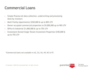 Commercial Loans
• Simple Process/all data collection, underwriting and processing
done by investors
• Multi-Family (Apartments) $250,000 & up to 80% LTV
• Owner occupied commercial properties to $9,000,000 up to 90% LTV
• Office & Industrial $1,000,000 & up to 75% LTV
• Investment Owned Single Tenant Investment Properties $100,000 &
up to 75% LTV
15 Copyright © 2000-2014 Guaranteed Rate. All rights reserved.
*Commercial loans not available in AZ, CA, NJ, NY, NC & VT.
 