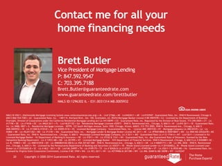 Contact me for all your
home financing needs
20 Copyright © 2000-2014 Guaranteed Rate. All rights reserved.
NMLS ID #2611, (Nationwide Mortgage Licensing System www.nmlsconsumeraccess.org) • AL - Lic# 21566 • AK - Lic#AK2611 • AR - Lic#103947 - Guaranteed Rate, Inc. 3940 N Ravenswood, Chicago IL
60613 866-934-7283 • AZ - Guaranteed Rate, Inc. - 14811 N. Kierland Blvd., Ste. 100, Scottsdale, AZ, 85254 Mortgage Banker License # BK-0907078 • CA - Licensed by the Department of Business
Oversight, Division of Corporations under the California Residential Mortgage Lending Act Lic #4130699 • CO - Guaranteed Rate, Inc. Regulated by the Division of Real Estate, 773-290-0505 • CT - Lic
#17196 • DE - Lic # 9436 • DC - Lic #MLB 2611 • FL - Lic# MLD1102 • GA - Residential Mortgage Licensee #20973 - 3940 N. Ravenswood Ave., Chicago, IL 60613 • HI - Lic#HI-2611 • ID - Guaranteed Rate,
Inc. Lic #MBL-5827 • IL - Residential Mortgage Licensee - IDFPR, 122 South Michigan Avenue, Suite 1900, Chicago, Illinois, 60603, 312-793-3000, 3940 N. Ravenswood Ave., Chicago, IL 60613
#MB.0005932 • IN - Lic #11060 & #10332 • IA - Lic #2005-0132 • KS - Licensed Mortgage Company - Guaranteed Rate, Inc. - License #MC.0001530 • KY - Mortgage Company Lic #MC20335 • LA - Lic
#2866 • ME - Lic #SLM11302 • MD - Lic #13181 • MA - Guaranteed Rate, Inc. - Mortgage Lender & Mortgage Broker License MC 2611 • MI - Lic #FR0018846 & SR0018847 • MN - Lic #MN-MO 20526478 • MS
- Guaranteed Rate, Inc. 3940 N. Ravenswood Ave., Chicago, IL 60613 - Mississippi Licensed Mortgage Company, Lic # 2611 • MO - Guaranteed Rate Lic # 12-1744-A • MT - Lic# 2611 • Licensed in NJ:
Licensed Mortgage Banker - NJ Department of Banking & Insurance • NE - Lic #1811 • NV - Lic #3162 & 3161 • NH - Guaranteed Rate, Inc. dba Guaranteed Rate of Delaware, licensed by the New
Hampshire Banking Department - Lic # 13931-MB • NM - Lic #01995 • NY - Licensed Mortgage Banker - NYS Department of Financial Services- 3940 N Ravenswood, Chicago, IL 60613 Lic # B500887• NC -
Lic #L-109803 • ND - Lic #MB101818 • OH - Lic #MB0804160.000 & Lic #SM.501367.000 - 3940 N. Ravenswood Ave., Chicago, IL 60613 • OK - Lic # MB001713 • OR - Lic #ML-3836 - 3940 N. Ravenswood
Ave., Chicago, IL 60613 • PA - Licensed by the Pennsylvania Department of Banking and Securities Lic #20371 • RI - Rhode Island Licensed Lender Lic # 20102682LL, RI - Rhode Island Licensed Loan
Broker Lic # 20102681LB • SC - Lic #-MLS - 2611 • SD - Lic# ML.04997 • TN - Lic #109179 • TX - Lic # 50426 & Lic # 47207 • UT - Lic #7495184 • VT - Lic #2611-1 & 0930 MB • VA - Guaranteed Rate, Inc. -
Licensed by Virginia State Corporation Commission, License # MC-3769 • WA - Lic #CL-2611 • WI - Lic #27394BA & 2611BR • WV - Lic #ML-30469 & MB-30098 • WY - Lic#2247
Brett Butler
Vice President of Mortgage Lending
P: 847.592.9547
C: 703.395.7188
Brett.Butler@guaranteedrate.com
www.guaranteedrate.com/brettbutler
NMLS ID:1296302 IL - 031.0031314 MB.0005932
 