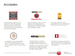 Accolades
6 Copyright © 2000-2014 Guaranteed Rate. All rights reserved.
Inc. Magazine named Guaranteed Rate
the #4 private company job creator in
the U.S. in their 2013 Hire Power Awards,
and #1 ranked job creator in the real estate
category.
Guaranteed Rate has more loan officers
ranked on the Mortgage Executive,
Scotsman Guide and Origination News
“Top Originators” lists than any other
bank or mortgage company.
The Chicago Tribune has named
Guaranteed Rate to its “Top Workplaces”
list four out of the last five years.
Guaranteed Rate was named #1
mortgage company in America by
Mortgage Executive Magazine in 2012.
Additionally, Guaranteed Rate President
and CEO Victor Ciardelli was named
Mortgage Executive Magazine “CEO of
the Year” in 2012 and 2013.
Committed to technology, Guaranteed
Rate received the Built in Chicago Moxie
Award in 2013 for its cutting-edge online
loan application.
Guaranteed Rate ranked #1 in retail
volume on the 2014 “Top Mortgage
Lenders” list in the June 2015 issue
of Scotsman Guide. It is the second
consecutive year that Guaranteed Rate
has received this ranking.
 