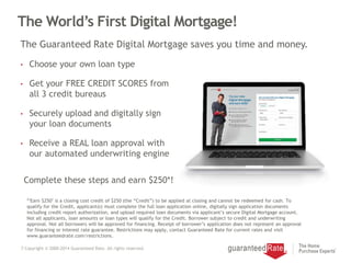 7 Copyright © 2000-2014 Guaranteed Rate. All rights reserved.
The World’s First Digital Mortgage!
• Choose your own loan type
• Get your FREE CREDIT SCORES from
all 3 credit bureaus
• Securely upload and digitally sign
your loan documents
• Receive a REAL loan approval with
our automated underwriting engine
The Guaranteed Rate Digital Mortgage saves you time and money.
*"Earn $250" is a closing cost credit of $250 (the “Credit”) to be applied at closing and cannot be redeemed for cash. To
qualify for the Credit, applicant(s) must complete the full loan application online, digitally sign application documents
including credit report authorization, and upload required loan documents via applicant’s secure Digital Mortgage account.
Not all applicants, loan amounts or loan types will qualify for the Credit. Borrower subject to credit and underwriting
approval. Not all borrowers will be approved for financing. Receipt of borrower’s application does not represent an approval
for financing or interest rate guarantee. Restrictions may apply, contact Guaranteed Rate for current rates and visit
www.guaranteedrate.com/restrictions.
Complete these steps and earn $250*!
 