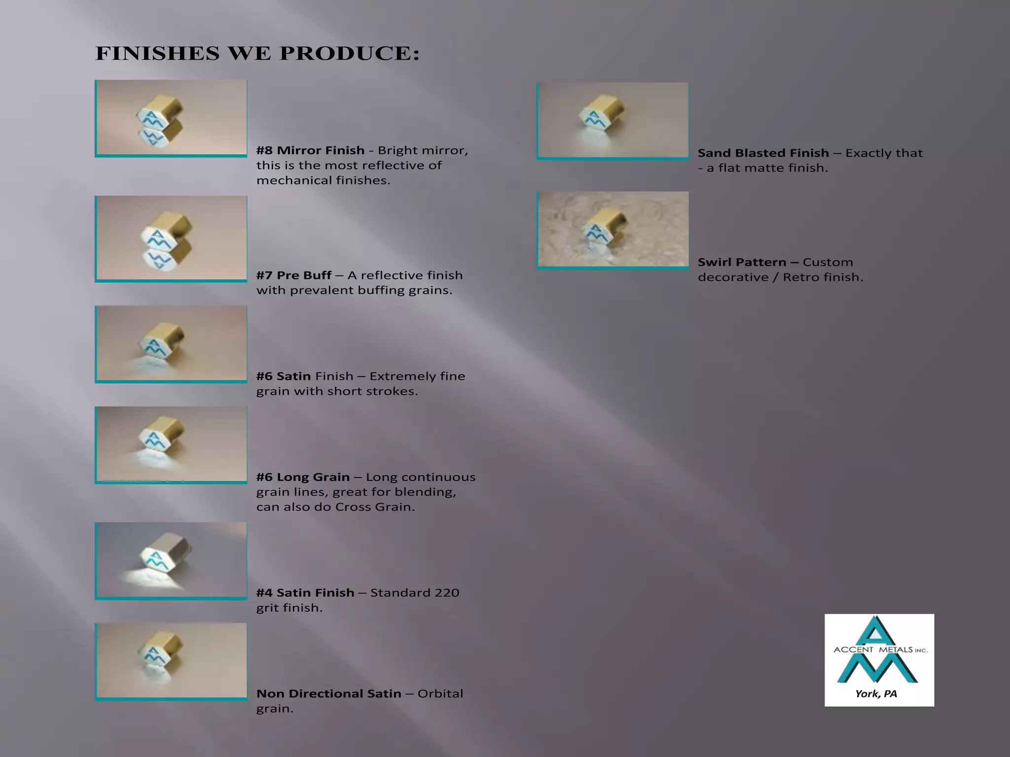 FINISHES WE PRODUCE:
#8 Mirror Finish - Bright mirror,
this is the most reflective of
mechanical finishes.
#7 Pre Buff – A reflective finish
with prevalent buffing grains.
#6 Satin Finish – Extremely fine
grain with short strokes.
#6 Long Grain – Long continuous
grain lines, great for blending,
can also do Cross Grain.
#4 Satin Finish – Standard 220
grit finish.
Non Directional Satin – Orbital
grain.
Sand Blasted Finish – Exactly that
- a flat matte finish.
Swirl Pattern – Custom
decorative / Retro finish.
 