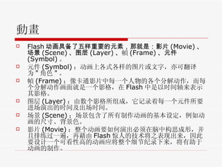 動畫 Flash 动画具备了五样重要的元素，那就是：影片 (Movie) 、场景 (Scene) 、图层 (Layer) 、 幀 (Frame) 、元件 (Symbol) 。 元件 (Symbol) ：动画上各式各样的图片或文字，亦可翻译为 " 角色 " 。  幀 (Frame) ：像卡通影片中每一个人物的各个分解动作，而每个分解动作画面就是一个影格，在 Flash 中是以时间轴来表示其影格。  图层 (Layer) ：由数个影格所组成，它记录着每一个元件所要进场演出的时间及出场时间。  场景 (Scene) ：场景包含了所有制作动画的基本设定，例如动画的尺寸、背景色。  影片 (Movie) ：整个动画要如何演出必须在脑中构思成形，并且排练过一遍，再藉由 Flash 惊人的技术将之表现出来，因此要设计一个可看性高的动画应将整个细节纪录下来，将有助于动画的制作。  