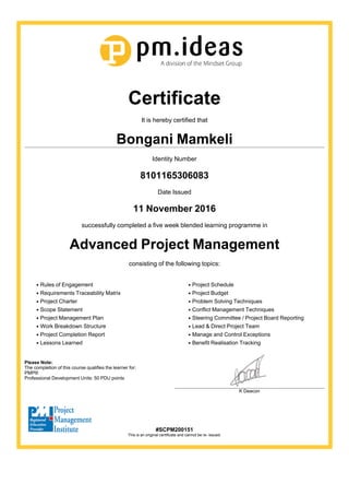 Certificate
It is hereby certified that
Bongani Mamkeli
Identity Number
8101165306083
Date Issued
11 November 2016
successfully completed a five week blended learning programme in
Advanced Project Management
consisting of the following topics:
Rules of Engagement
Requirements Traceability Matrix
Project Charter
Scope Statement
Project Management Plan
Work Breakdown Structure
Project Completion Report
Lessons Learned
Project Schedule
Project Budget
Problem Solving Techniques
Conflict Management Techniques
Steering Committee / Project Board Reporting
Lead & Direct Project Team
Manage and Control Exceptions
Benefit Realisation Tracking
Please Note:
The completion of this course qualifies the learner for:
PMP®
Professional Development Units: 50 PDU points
K Deacon
#SCPM200151
This is an original certificate and cannot be re- issued.
 