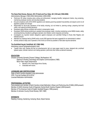 The Oasis Rest Homes, Benson, NC (72 bed) and Four Oaks, NC (120 bed) (1994-2006)
Administrative Manager (1994-2004) Administrator (2004-2006)
 Performed HR duties including policy writing and enforcement, managing benefits, background checks, drug screening,
maintaining employee records, and recruiting residents
 Ensured compliance with all NC DHHS regulations and statutes governing assisted living facilities and stayed current on all
legislative updates and changes
 Responsible for day-to-day operations of the facility including, but not limited to, planning outings, preparing bulk food
orders, and making purchasing decisions
 Developed safety policies compliant with worker’s compensation needs.
 Developed OSHA policies pertaining to assisted living employee needs, including maintaining current MSDA sheets, safety
workshops/training, bloodborne pathogens standard, and infection control measures and training
 Investigated any reported resident allegations against employees and submitted findings to Nurse Aide Registry and
followed protocol
 Attended any meetings held by DHHR and/or county DSS agencies that were suggested for an administrator to attend
 Actively worked to keep cost of operation of the home as minimal as possible to meet state required standards
The Smithfield Herald, Smithfield, NC (1980-1994)
Advertising Layout/Typographer/graphic artist
 Typeset news copy; typeset and laid out advertisements; laid out news pages ready for press; designed ads; proofread
typeset copies; oversaw mailroom and mailing operation; performed other duties as deemed necessary
EDUCATION
Chowan University (formerly Chowan College), Murfreesboro, NC
Diploma in Printing Technology and Graphic Communications (1980)
Minor Field: Organ Performance
 Member of Phi Theta Kappa Honor Society
 Graduated with honors
LICENSURE AND CERTIFICATIONS
State of North Carolina Assisted Living Administrator
CPR / First Aid Certified (2014-2016)
Licensed Medication Administrator
PROFESSIONAL ACTIVITIES
Past president and member of North Carolina United Methodist in Music and Performing Arts (FUMA) (2000-present)
Member of (AGO) American Guild of Organists (Central North Carolina Chapter) (2000-present)
Member of The American Guild of English Handbell Ringers (1998-present)
Member of Johnston County Choral Society (1981-1985)
INTERESTS
Reading; Cooking; Gardening; Camping; Music; Board Games
 