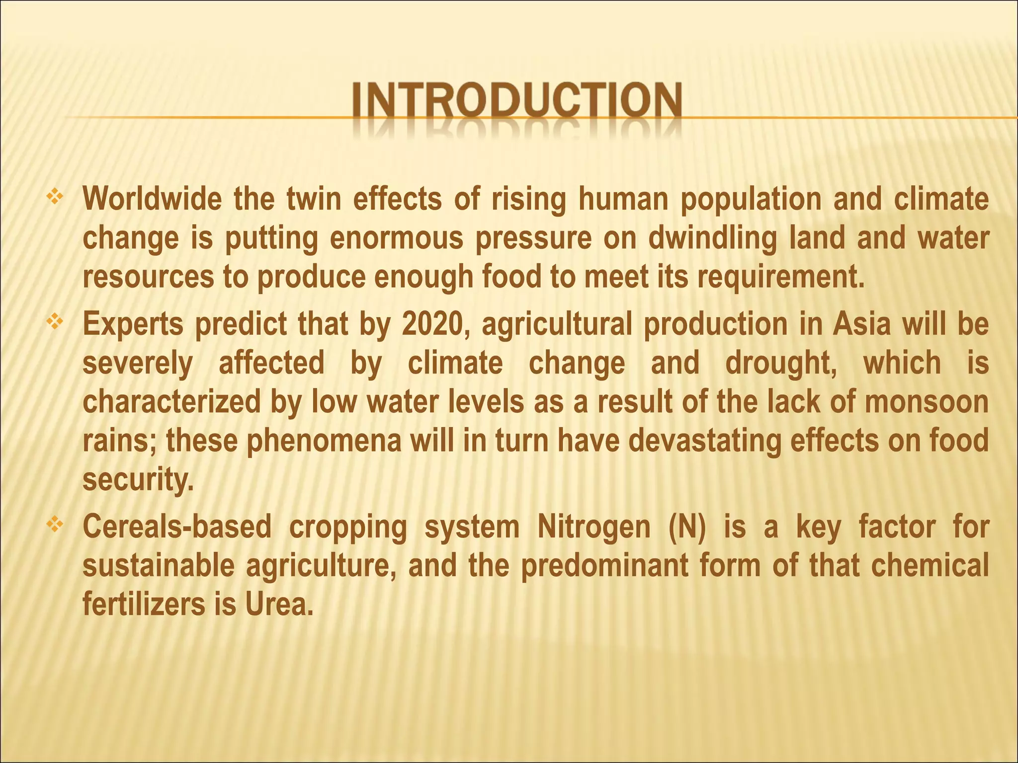  Worldwide the twin effects of rising human population and climate
change is putting enormous pressure on dwindling land and water
resources to produce enough food to meet its requirement.
 Experts predict that by 2020, agricultural production in Asia will be
severely affected by climate change and drought, which is
characterized by low water levels as a result of the lack of monsoon
rains; these phenomena will in turn have devastating effects on food
security.
 Cereals-based cropping system Nitrogen (N) is a key factor for
sustainable agriculture, and the predominant form of that chemical
fertilizers is Urea.
 