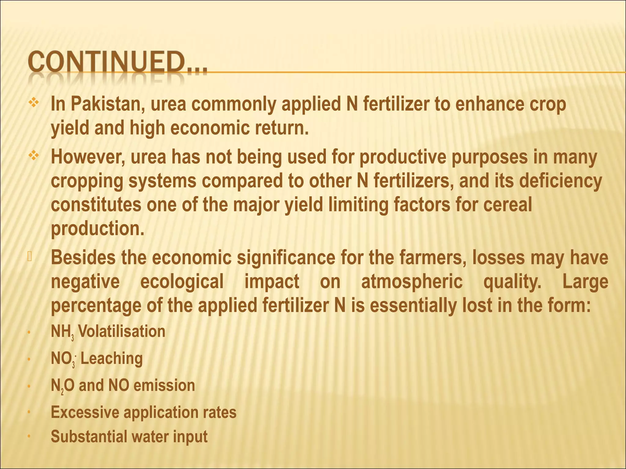  In Pakistan, urea commonly applied N fertilizer to enhance crop
yield and high economic return.
 However, urea has not being used for productive purposes in many
cropping systems compared to other N fertilizers, and its deficiency
constitutes one of the major yield limiting factors for cereal
production.
 Besides the economic significance for the farmers, losses may have
negative ecological impact on atmospheric quality. Large
percentage of the applied fertilizer N is essentially lost in the form:
• NH3 Volatilisation
• NO3
-
Leaching
• N2O and NO emission
• Excessive application rates
• Substantial water input
 