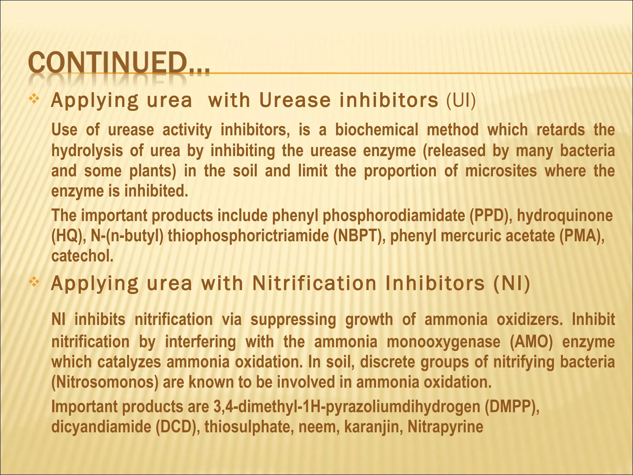  Applying urea with Urease inhibitors (UI)
Use of urease activity inhibitors, is a biochemical method which retards the
hydrolysis of urea by inhibiting the urease enzyme (released by many bacteria
and some plants) in the soil and limit the proportion of microsites where the
enzyme is inhibited.
The important products include phenyl phosphorodiamidate (PPD), hydroquinone
(HQ), N-(n-butyl) thiophosphorictriamide (NBPT), phenyl mercuric acetate (PMA),
catechol.
 Applying urea with Nitrification Inhibitors (NI)
NI inhibits nitrification via suppressing growth of ammonia oxidizers. Inhibit
nitrification by interfering with the ammonia monooxygenase (AMO) enzyme
which catalyzes ammonia oxidation. In soil, discrete groups of nitrifying bacteria
(Nitrosomonos) are known to be involved in ammonia oxidation.
Important products are 3,4-dimethyl-1H-pyrazoliumdihydrogen (DMPP),
dicyandiamide (DCD), thiosulphate, neem, karanjin, Nitrapyrine
 