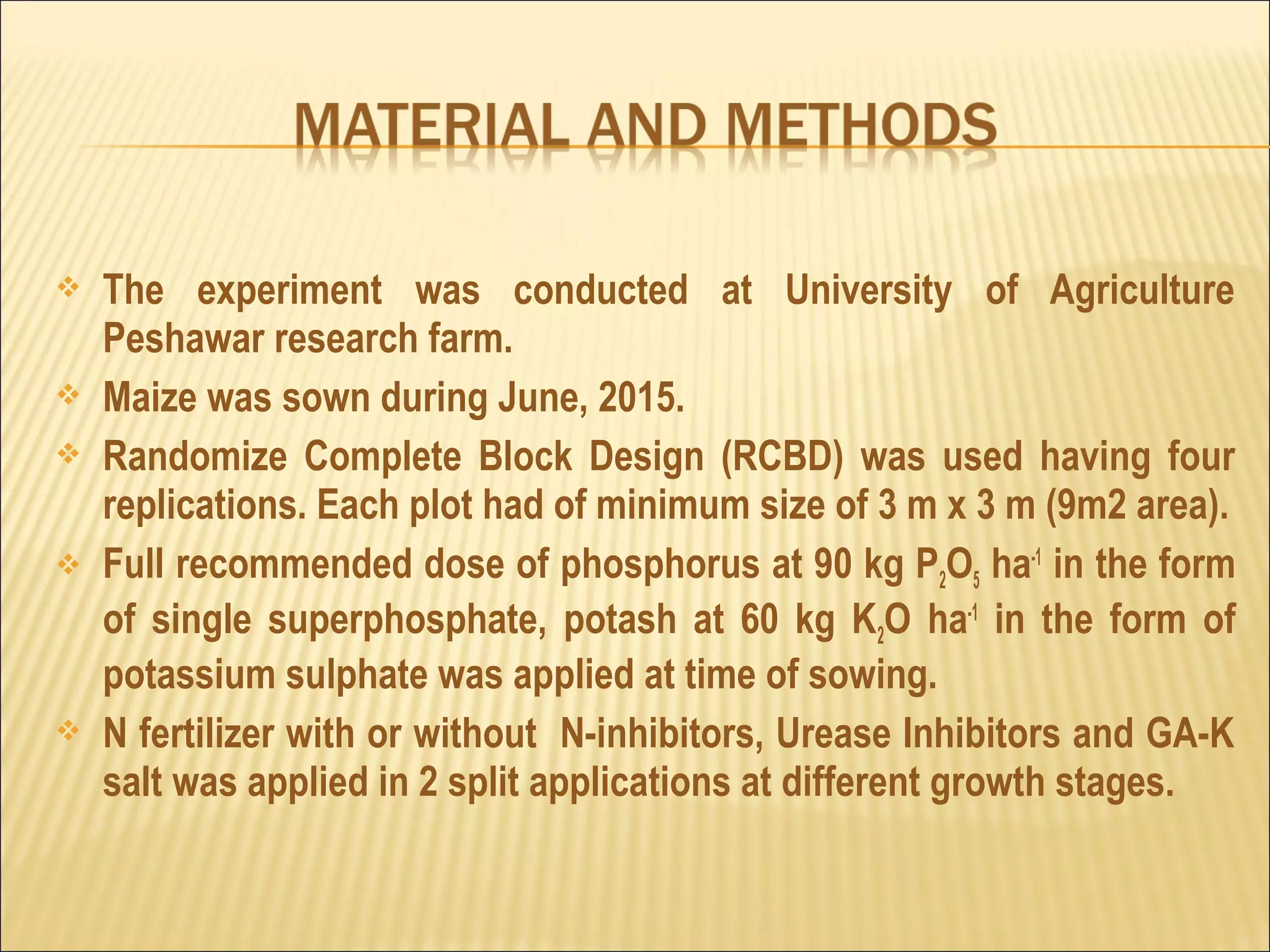  The experiment was conducted at University of Agriculture
Peshawar research farm.
 Maize was sown during June, 2015.
 Randomize Complete Block Design (RCBD) was used having four
replications. Each plot had of minimum size of 3 m x 3 m (9m2 area).
 Full recommended dose of phosphorus at 90 kg P2O5 ha-1
in the form
of single superphosphate, potash at 60 kg K2O ha-1
in the form of
potassium sulphate was applied at time of sowing.
 N fertilizer with or without N-inhibitors, Urease Inhibitors and GA-K
salt was applied in 2 split applications at different growth stages.
 