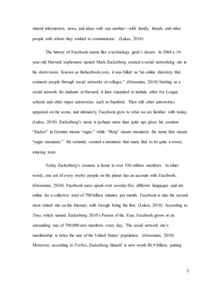 3
shared information, news, and ideas with one another—with family, friends and other
people with whom they wished to communicate. (Lukes, 2010)
The history of Facebook seems like a technology geek’s dream. In 2004 a 19-
year-old Harvard sophomore named Mark Zuckerberg created a social networking site in
his dorm room. Known as thefacebook.com, it was billed as "an online directory that
connects people through social networks at colleges." (Grossman, 2010) Starting as a
social network for students at Harvard, it later expanded to include other Ivy League
schools and other major universities such as Stanford. Then still other universities
appeared on the scene, and ultimately Facebook grew to what we are familiar with today.
(Lukes, 2010) Zuckerberg’s name is perhaps more than quite apt, given his creation:
“Zucker” in German means “sugar,” while “Berg” means mountain; the name thus means
“sugar mountain.” He certainly created a mountain that many find to be quite a sweet,
enticing treat.
Today Zuckerberg’s creation is home to over 550 million members. In other
words, one out of every twelve people on the planet has an account with Facebook.
(Grossman, 2010) Facebook users speak over seventy-five different languages and are
online for a collective total of 700 billion minutes per month. Facebook is also the second
most visited site on the Internet, with Google being the first. (Lukes, 2010) According to
Time, which named Zuckerberg 2010’s Person of the Year, Facebook grows at an
astounding rate of 700,000 new members every day. The social network site’s
membership is twice the size of the United States’ population. (Grossman, 2010)
Moreover, according to Forbes, Zuckerberg himself is now worth $6.9 billion, putting
 