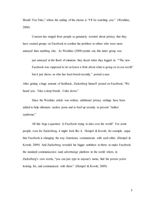 5
Breath You Take,” where the ending of the chorus is “I’ll be watching you.” (Westlake,
2008)
Concern has ranged from people so genuinely worried about privacy that they
have created groups on Facebook to combat the problem to others who were more
annoyed than anything else. As Westlake (2008) points out, this latter group was
just annoyed at the flood of minutiae they faced when they logged in: “‘The new
Facebook was supposed to let us know a little about what is going on in our world’
but it just shows us who has been bored recently,” posted a user.
After getting a huge amount of feedback, Zuckerberg himself posted on Facebook, “We
heard you. Take a deep breath. Calm down.”
Since the Westlake article was written, additional privacy settings have been
added to help eliminate useless posts and to beef up security to prevent “stalker
syndrome.”
All this begs a question: Is Facebook trying to take over the world? For some
people, even for Zuckerberg, it might look like it. Hempel & Kowitt, for example, argue
that Facebook is changing the way Americans communicate with each other. (Hempel &
Kowitt, 2009) And Zuckerberg revealed his bigger ambition to them: to make Facebook
the standard communication (and advertising) platform in the world where, in
Zuckerberg’s own words, “you can just type in anyone's name, find the person you're
looking for, and communicate with them.” (Hempel & Kowitt, 2009)
 