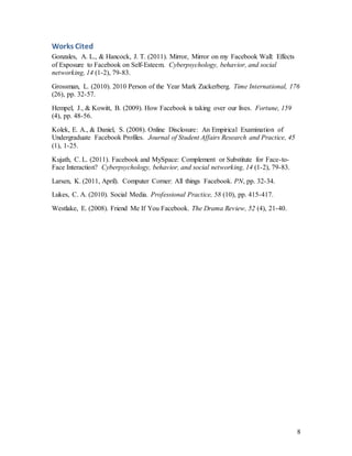 8
Works Cited
Gonzales, A. L., & Hancock, J. T. (2011). Mirror, Mirror on my Facebook Wall: Effects
of Exposure to Facebook on Self-Esteem. Cyberpsychology, behavior, and social
networking, 14 (1-2), 79-83.
Grossman, L. (2010). 2010 Person of the Year Mark Zuckerberg. Time International, 176
(26), pp. 32-57.
Hempel, J., & Kowitt, B. (2009). How Facebook is taking over our lives. Fortune, 159
(4), pp. 48-56.
Kolek, E. A., & Daniel, S. (2008). Online Disclosure: An Empirical Examination of
Undergraduate Facebook Profiles. Journal of Student Affairs Research and Practice, 45
(1), 1-25.
Kujath, C. L. (2011). Facebook and MySpace: Complement or Substitute for Face-to-
Face Interaction? Cyberpsychology, behavior, and social networking, 14 (1-2), 79-83.
Larsen, K. (2011, April). Computer Corner: All things Facebook. PN, pp. 32-34.
Lukes, C. A. (2010). Social Media. Professional Practice, 58 (10), pp. 415-417.
Westlake, E. (2008). Friend Me If You Facebook. The Drama Review, 52 (4), 21-40.
 