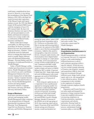siliconindia | |January 2017
32
could many comprehend nor have
access to. However, it was during
the second phase of the Mutual Fund
Industry (1987-1993), did High Net
worth Investors take cognizance
of the Mutual Funds and Capital
markets in total. By 1993, the Mutual
Funds AUM touched 47000 Crores,
with the emergence of non-UTI,
PSU mutual funds. By then Life
Insurance business was open to Non
LIC, private participants as well.
Banks and financial institutions,
found a new revenue model with
a combination of Mutual Funds,
Insurance and Deposits.
Banks could cater to larger
retail public, by offering an array
of products for the last 2 decades.
However by now, the quintessential
High net Investors / Families / Trusts
realized the need of a dedicated
advice to manage their hard earned
assets or wealth. Banks followed
suite with dedicated Relationship
Manager / Personal Banker until the
emergence of a dedicated Portfolio or
Wealth Manager.
Today, a Wealth Manager unlike
a banker goes beyond just investment
advice. Wealth Management today,
has evolved to an end to end Money
Management Solutions for every
investor ranging from an Individual
Investor / family, Corporate Investor,
HUF (Hindu Undivided Family) to a
Trust. Private Wealth Management
involves providing prudent
investment solutions, Corporate
and Treasury Advisory, Off Shore
Advisory and Family Office.
Scope of Business
From mere conventional ways of
advisory and managing wealth,
Wealth Management today comprises
of an advanced form of financial
planning that encompasses Estate
Planning, Trust Management,
Legal Services Resources, Taxation
advisory, and Portfolio Management
among the many others. India’s GDP
growth has been tremendous and at
$2.3 Trillion as on December 2015.
Rise in savings and lessening debt at
9.5 percent (as a percent of the GDP)
which is one of the best among global
economies. Added to that, positive
demographics, long term economic
drivers, rising per capita income, and
fiscal prudence have shaped Indian
economy to emerge as a super power
in a decade. A five year historical
average of HNI wealth/GDP for each
year, combined with IMF’s GDP
projections, is estimated that HNI
wealth in India will grow to US$952
Billion by 2017, a steady 12 percent
CAGR from 2011. Today India stands
tall with 84 Billionaires with a total
aggregate net worth of $248 Billion
that accounts to 11.8 percent of
the GDP.
With rising per capita income, it
is important to have a professional
approach in managing wealth. It is
important to understand that High
Net worth Individuals (HNWI)
consists of 8 percent, accounting
of 45 percent of the total wealth.
Interestingly, only 20 percent of
the total HNWIs consult a Wealth
Manager. Besides 67 percent of
the HNWIs are in the age group of
30-55, thus requiring expert advice.
Again, 39 percent of the total HNWI
income arising out of business
income, would need prudent tax
planning solutions to mitigate risk
and create wealth. Thus,
it provides a great scope for
Wealth Managers.
Wealth Management –
Contribution and Relevance to
an Organization
Wealth management plays a vital role
in Corporate Advisory. It’s important
to have a wide understanding of
different businesses to advice
each corporate operating within a
specific industry. While advisory
services include strategic planning
of finances, due diligence, mergers
and acquisitions (M&A), short and
long term investments through
different assets, hedge funds, private
equity and so on, risk management
is also offered on advice. Wealth
management is also extended
to the employees of corporate
through corporate employee benefit
programmes.
Depository and Trustee Services
are tailor made and designed for
promoters of large corporate houses,
to provide insightful information
on ensuring compliance on
fund documentation, regulatory
requirements and scheme
particulars. Raising funds for
businesses are a never ending
process, and promoter funding
assistance plays a vital role.
 