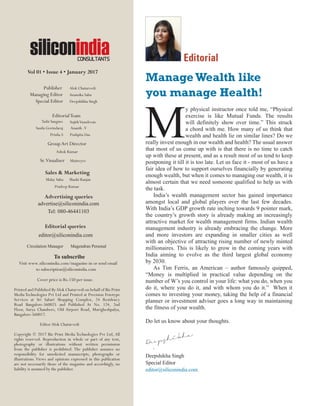 siliconindia | |January 2017
4
M
y physical instructor once told me, “Physical
exercise is like Mutual Funds. The results
will definitely show over time.” This struck
a chord with me. How many of us think that
wealth and health lie on similar lines? Do we
really invest enough in our wealth and health? The usual answer
that most of us come up with is that there is no time to catch
up with these at present, and as a result most of us tend to keep
postponing it till it is too late. Let us face it - most of us have a
fair idea of how to support ourselves financially by generating
enough wealth, but when it comes to managing our wealth, it is
almost certain that we need someone qualified to help us with
the task.
India’s wealth management sector has gained importance
amongst local and global players over the last few decades.
With India’s GDP growth rate inching towards 9 pointer mark,
the country’s growth story is already making an increasingly
attractive market for wealth management firms. Indian wealth
management industry is already embracing the change. More
and more investors are expanding in smaller cities as well
with an objective of attracting rising number of newly minted
millionaires. This is likely to grow in the coming years with
India aiming to evolve as the third largest global economy
by 2030.
As Tim Ferris, an American – author famously quipped,
“Money is multiplied in practical value depending on the
number of W’s you control in your life: what you do, when you
do it, where you do it, and with whom you do it.” When it
comes to investing your money, taking the help of a financial
planner or investment adviser goes a long way in maintaining
the fitness of your wealth.
Do let us know about your thoughts.
Deepshikha Singh
Special Editor
editor@siliconindia.com
Editorial
ManageWealth like
you manage Health!
COLLABORATING MILLENNIALS
ARE HAPPY MILLENNIALS
siliconindia
Vol 01 • Issue 4 • January 2017
Publisher Alok Chaturvedi
Managing Editor Anamika Sahu
Special Editor Deepshikha Singh
EditorialTeam
Tashi Sangmo SujithVasudevan
Susila Govindaraj Ananth .V
Prisila.S Pushpita Das
Sales & Marketing
Advertising queries
Editorial queries
editor@siliconindia.com
To subscribe
Visit www.siliconindia.com/magazine-in or send email
to subscription@siliconindia.com
Cover price is Rs.150 per issue.
Printed and Published ByAlok Chaturvedi on behalf of Biz Print
Media Technologies Pvt Ltd and Printed at Precision Fototype
Services at Sri Sabari Shopping Complex, 24 Residency
Road Bangalore-560025 and Published At No. 124, 2nd
Floor, Surya Chambers, Old Airport Road, Murigheshpalya,
Bangalore-560017.
EditorAlok Chaturvedi
Copyright © 2017 Biz Print Media Technologies Pvt Ltd, All
rights reserved. Reproduction in whole or part of any text,
photography or illustrations without written permission
from the publisher is prohibited. The publisher assumes no
responsibility for unsolicited manuscripts, photographs or
illustrations. Views and opinions expressed in this publication
are not necessarily those of the magazine and accordingly, no
liability is assumed by the publisher.
advertise@siliconindia.com
Tel: 080-46441103
Sr.Visualiser Maitreyee
GroupArt Director
Ashok Kumar
Circulation Manager Magendran Perumal
Malay Sahu Shashi Ranjan
Pradeep Kumar
 
