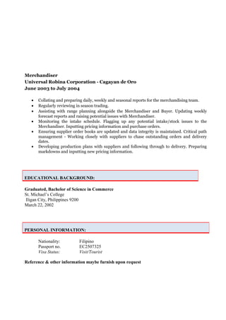 Merchandiser
Universal Robina Corporation - Cagayan de Oro
June 2003 to July 2004
• Collating and preparing daily, weekly and seasonal reports for the merchandising team.
• Regularly reviewing in season trading.
• Assisting with range planning alongside the Merchandiser and Buyer. Updating weekly
forecast reports and raising potential issues with Merchandiser.
• Monitoring the intake schedule. Flagging up any potential intake/stock issues to the
Merchandiser. Inputting pricing information and purchase orders.
• Ensuring supplier order books are updated and data integrity is maintained. Critical path
management - Working closely with suppliers to chase outstanding orders and delivery
dates.
• Developing production plans with suppliers and following through to delivery. Preparing
markdowns and inputting new pricing information.
Graduated, Bachelor of Science in Commerce
St. Michael’s College
Iligan City, Philippines 9200
March 22, 2002
Nationality: Filipino
Passport no. EC2507325
Visa Status: Visit/Tourist
Reference & other information maybe furnish upon request
EDUCATIONAL BACKGROUND:
PERSONAL INFORMATION:
 