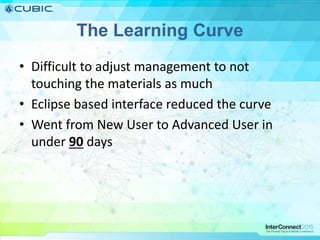 The Learning Curve
• Difficult to adjust management to not
touching the materials as much
• Eclipse based interface reduced the curve
• Went from New User to Advanced User in
under 90 days
 