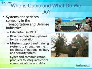 Who is Cubic and What Do We
Do?
• Systems and services
company in the
Transportation and Defense
Industries
– Established in 1951
– Revenue collection systems
for transportation
– Mission support and training
systems to strengthen the
readiness of national military
and security forces
– Cyber and communication
products to safeguard critical
communications and data
 